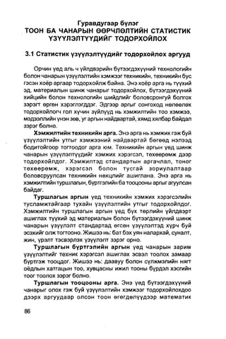 Гуравдугаар бүлэг
ТООН БА ЧАНАРЫН ӨӨРЧЛӨЛТИЙН СТАТИСТИК
     Ү З Ү Ү Л Э Л Т Ү Ү Д И Й Г ТОДОРХОЙЛОХ

3.1 Статистик үзүүлэлтүүдийг тодорхойлох аргууд

    Орчин үед аль ч үйлдвэрийн бутээгдэхүүний технологийн
болон чанарын үзүүлэлтийн хэмжээгтехникийн, техникийн бус
гэсэн хоёр аргаар тодорхойлж байна. Энэ хоёр арга нь түүхий
эд, материалын шинж чанарыг тодорхойлох, бүтээгдэхүүний
хийцийн болон технологийн шийдлийг боловсронгуй болгох
зэрэгт өргөн хэрэглэгддэг. Эдгээр аргыг сонгоход нөлөөлех
тодорхойлогч гол хүчин зүйлүүд НЬ ХЭМЖИЛТИЙН TOO хэмжээ,
мэдээллийн үнэн зөв, уг аргын найдвартай, хямд хялбар байдал
зэрэг болно.
    Хэмжилтийн техникийн арга. Энэ арга нь хэмжих гэж буй
үзүүлэлтийн утгыг хэмжээний найдвартай бөгөөд нэлээд
бодитойгоор тогтоодог арга юм. Техникийн аргын үед шинж
чанарын үзүүлэлтүүдийг хэмжих хэрэгсэп, төхөөрөмж дээр
тодорхойлдог. Хэмжилтэд стандартын аргачлал, тоног
төхөөрөмж, хэрэгсэл болон тусгай зориулалтаар
боловсруулсан техникийн нөхцлийг ашиглана. Энэ арга нь
хэмжилтийн туршлагын, бүртгэлийн ба тооцооны аргыг агуулсан
байдаг.
    Туршлагын аргын үед техникийн хэмжих хэрэгсэлийн
тусламжтайгаар тухайн үзүүлэлтийн утгыг тодорхойлдог.
Хэмжилтийн туршлагын аргын үед бүх төрлийн үйлдвэрт
ашиглах түүхий эд материалын болон бүтээгдэхүүний шинж
чанарын үзүүлэлт стандартад өгсөн үзүүлэлтэд хүрч буй
эсэхийг олж тогтооно. Жишээ нь: бат бэх уян налархай, суналт,
жин, үрэлт тэсвэрлэх үзүүлэлт зэрэг орно.
    Туршлагын бүртгэлийн аргын үед чанарын зарим
үзүүлэлтийг техник хэрэгсэл ашиглах эсвэл тоолох замаар
бүртгэж тооцдог. Жишээ нь: даавуу болон сүлжмэлийн нягт
оёдпын хатгацын тоо, хувцасны ижил тооны бүрдэл хэсгийн
тоог тоолох зэрэг болно.
    Туршлагын тооцооны арга. Энэ үед бүтээгдэхүүний
чанарыг олох гэж буй үзүүлэлтийн хэмжээг тодорхойлохдоо
дээрх аргуудаар олсон тоон өгөгдөлүүдээр математик
 