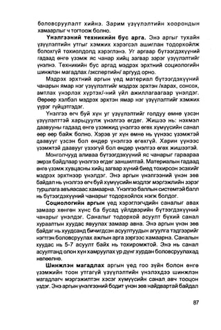 боловсруулалт хийнэ. Зарим үзүүлэлтийн хоорондын
 хамаарлыг ч тогтоож болно.
    Үнэлгээний техникийн бус арга. Энэ аргыг тухайн
үзүүлэлтийн утгыг хэмжих хэрэгсэл ашиглан тодорхойлж
болохгүй тохиолдолд хэрэглэнэ. Уг аргаар бүтээгдэхүүний
гадаад өнгө үзэмж яс чанар хийц загвар зэрэг үзүүлэлтийг
үнэлнэ. Техникийн бус аргад мэдрэх эрхтний социологийн
шинжлэн магадпах /экспертийн/ аргууд орно.
    Мэдрэх эрхтний аргын үед материал бүтээгдэхүүний
чанарын ямар нэг үзүүлэлтийг мэдрэх эрхтэн /харах, сонсох,
амтлах үнэрлэх хүртэх/-ний үйл ажиллагаагаар үнэлдэг.
Өөрөөр хэлбэл мэдрэх эрхтэн ямар нэг үзүүлэлтийг хэмжих
үүрэг гүйцэтгэдэг.
    Үнэлгээ өгч буй хүн уг үзүүлэлтийг голдуу өмнө үзсэн
үзүүлэлттэй харьцуулж үнэлгээ өгдөг. Жишээ нь: нэхмэл
даавууны гадаад өнгө үзэмжид үнэлгээ өгөх хүмүүсийн санал
өөр өөр байж болно. Хэрэв уг хүн өмнө нь үүнээс үзэмжтэй
даавууг үзсэн бол өндөр үнэлгээ өгөхгүй. Харин үүнээс
үзэмжтэй даавууг үзээгүй бол өндөр үнэлгээ өгөх жишээтэй.
    Монголчууд аливаа бүтээгдэхүүний яс чанарыг гараараа
эмрэх байдлаар үнэлгээ өгдөг заншилтай. Материалын гадаад
өнгө үзэмж хувцасны хийц загвар хүний биед тохирсон эсэхийг
мэдрэх эрхтнээр үнэлдэг. Энэ аргын үнэлгээний үнэн зөв
байдал нь үнэлгээ өгч буй хүмүүсийн мэдлэг мэргэжлийн зэрэг
туршлага авъяасаас хамаарна. Үнэлгээ баллын системтэй балл
нь бүтээгдэхүүний чанарыг тодорхойлох нэгж болдог.
    Социологийн аргын үед хэрэглэгчдийн саналыг авах
замаар хөнгөн хүнс ба бусад үйлдвэрийн бүтээгдэхүүний
чанарыг үнэлдэг. Саналыг тодорхой асуулт бүхий санал
хураалтын хуудас явуулах замаар авна. Энэ аргын үнэн зөв
байдаг нь хуудсанд бичигдсэн асуултуудын агуулга тэдгээрийг
нэгтгэн боловсруулах ажлын арга зэргээс хамаарна. Саналын
хуудас нь 5-7 асуулт байх нь тохиромжтой. Энэ нь санал
асуултанд олон хүн хамруулах үр дүнг хурдан боловсруулахад
нөлөөлнө.
    Шинжлэн магадлах аргын үед гоо зүйн болон өнгө
үзэмжийн тоон утгагүй үзүүлэлтийн үнэлэхдээ шинжлэн
магадлагч мэргэжилтэн хэсэг хүмүүсийн санал.авч тооцон
үздэг. Энэ аргын үнэлгээний бодит үнэн зөв найдвартай байдал
 
