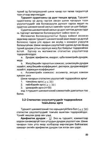 түүхий эд бүтээгдэхүүний шинж чанар гол төлөв тасралтгүй
тоон утгаар өөрчлөгддөг.
    Туршилт судалгааны үр дүнг тооцох аргууд. Туршилт
судалгааны үр дүнд гаргаж авсан шинж чанарын тоон
үзүүлэлтүүдийг зөв боловсруулж дүгнэлт гаргах явдал нь
судалгаа шинжилгээний ажлын хамгийн чухал үе шат байдаг.
    Судалгаа шинжилгээний ажпын үр дүнг нэгтгэж дүгнэх гэдэг
нь тэдгээрт математик боловсруулалт хийнэ гэсэн үг.
    Математик боловсруулалтыг буруу хийвэл ихээхэн
хөдөлмөр зарсан туршилт шинжилгээний ажил ямарч үр дүнгүй
болохоос гадна улс ардын аж ахуйд ч хохирол учруулж
болзошгүй юм. Шинж чанарын үзүүлэлтийг судлах дүгнэх явцад
түүний дундаж утгын зэрэгцээ жигд бус байдлыг тодорхойлох
ёстой. Эдгээр нь математик статистик үзүүлэлтээр
тодорхойлогддог.
    a. Дундаж: арифметик, квадрат, куба геометрийн дундаж,
мода
    b. Жигд бишийн тархалтын хэмжээс, үнэмлэхүйн дундаж
хазайлт, жигд бишийн коэффициент, дисперси, дундаж квадрат
хазайлт, вариацын коэффициент
    c. Ассиметрийн хэмжээс: ассиметр, эксцес хэмээн
хувааж үзнэ
    Шинж чанарын статистик үзүүлэлтийг тодорхойлох аргыг
    1. томъёоныарга ( п < 30)
    2. нийлбэрийнарга(п >30)
    3. үржвэрийн арга (п>30)
    энд: n-туршилт шинжилгээний хэмжилтийн давталтын тоо .
болно.

    3.2 Статистик үзүүлэлтүүдийг тодорхойлох
                  томъёоны арга

   Туршилт шинжилгээний тоо харьцангуй бага бол ( п < 30)
статистик үзүүлэлтүүдийг томъёо ашиглан тодорхойлдог.
Үүнийг жишээн дээр авч үзье.
   Арифметик дундаж - д!/ Энэ нь туршилт, хэмжилтээр
олдсон санамсаргүй тоон утгуудын дундаж үзүүлэлт юм. Шинж
чанарын тоон утга ямар хэлбэрээр өөрчлөгдөж байгаагаас
хамаарч энгийн арифметик дундаж гэж ялган авч үздэг.
 