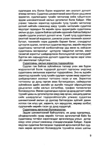судлахдаа аль болох бүрэн мэдээлэл авч үнэлэлт дүгнэлт
өгөхөд чиглэнэ. Судалгаа шинжилгээний ажил бүхэн урьд өмнө
эрдэмтэн, судлаачдаас тухайн чиглэлээр хийж гүйцэтгэсэн
эрдэм шинэжилгээний ажлын үргэлжпэл болж байдаг. Ийм
учраас тавьсан зорилгод хүрэхийн тулд тухайн чиглэлээр
дэлхий нийтийн хэмжээнд юмуу тухайн чиглэлийн судалгаа
явуулдаг гадаадын ба өөрийн орны эрдэмтдийн судалгааны
ажлын үр дүн, судалж байгаа зүйлийн одоогийн байгаа байдлыг
нарийн судалж үнэлэлт дүгнэлт өгнө. Үүний тулд судалгааны
ажилтай төсөөтэй мэдээлэл, шинжлэх ухаан техникийн зохиол
бүтээл, техникийн норм дүрмийн баримт бичиг, стандартыг
цуглуулж судлах, патентын судалгаа явуулах, өөрийн явуулах
судалгааны чиглэлтэй холбоотойгоор урд өмнө нь хийгдсэн
судалгааны материалыг цуглуулж тэмдэглэл хөтлөх, ижил
төсөөтэй зорилтыг шийдвэрлэсэн бололцоотой чиглэлүүдийг
бүртгэн авч харьцуулсан дүгнэлт судалгаа гаргах зэрэг олон
үйл ажиллагааг гүйцэтгэнэ.
    Судалгааны ажпын зорилтоо тодорхойлох.
    Судлах гэж байгаа зүйлийнхээ талаар үнэн зөв бүрэн
мэдээлэлтэй болж тодорхой дүгнэлт гаргасны үндсэнд
судалгааны ажлынхаа зорилтыг тодорхойлно. Энэ нь эцсийн
зорилгод хүрэхийн тулд тухайн судлаач чухам ямар зорилтыг
шийдвэрлэвэл зохихыг тогтооно гэсэн үг юм. Зорилтоо
тогтоосны үр дүнд гаргаж авах бүтээгдэхүүн, сайжруулах
зүйлийнхээ эдийн засгййн үр ашгийн тооцоог ойролцоогоор
урьдчилан хийж ажлын хөтөлбөр, график төлөвлөгөө
боловсруулна. Өмнөх судпаачдын хүрсэн үр дүнд дүгнэлтхийж
түүнийг цааш нь үргэлжлүүлэх юмуу өөр орчин, нөхцөлд давтан
хийх шаардлагыг тодорхойлоогүйн улмаас судалгаа
шинжилгээний ажлын үр дүнгээр батлагдсан зүйлийг дахин
нотлох гэж илүү цаг, хөрөнгө, хүч зарцуулах, өөрөөр хэлбэл
судлаачийн өөрийн гэсэн үр дүнд хүрдэггүй.
    Судалгааны аргачлал боловсруулах.
    Эрдэм шинжилгээний байгууллага, их дээд сургуулиуд,
үйлдвэрлэлийн газар өөрийн тогтсон аргачлалтай байх ба
судалгаанд тогтмол Хэрэглэгддэг аргачлалууд улсын дотор
юмуу олон улсын' хэмжээнд стандарчлагдсан байдаг. Хэрэв
явуулах судалгаа батлагдсан тодорхой аргачлалгүй бол суд-
лаач өөрөө аргачлал боловсруулж түүнийгээ зохих шатны
 