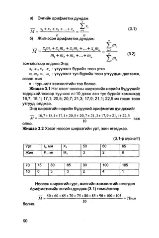 a)    Энгийн арифметикдундаж
                               п
      — _ x l + x 2 + x , + . . . + xll                                                    (3.1)
                    п           п
      b)    Жигнэсэн арифметик дундаж:
                                                                         У
       —_               + х2т2 + х3/и3 +... + хпт„ _ fr Щ
                                  2                                                       (3.2)
                                            >            »
томъёогоор олдоно.Энд:
    xvxz,x-,...xn - үзүүлэлт бүрийн тоон утга
   т{.т2.1щ...ш„ - үзүүлэлт тус бүрийн тоон утгуудын давтамж,
эсвэл жин
    п - туршилт хэмжилтийн TOO болно.
    Жишээ 3.1 Нэг хэсэг ноосны ширхэгийн нарийн бүдүүнийг
тодорхойлохоор түүнээс п=10 дээж авч тус бүрийг хэмжихэд
16,7; 18,1; 17,1; 20,5; 20,7; 21,3; 17,9; 21,1; 22,5 мкгэсэнтоон
утгууд олджээ.
    Энд ширхэгийн нарийн бүдүүний арифметик дундажийг
      —    1 6 , 7 + 1 8 , 1 + 17,1 + 2 0 , 5 + 2 0 , 7 + 2 1 , 3 + 1 7 , 9 + 21,1 + 2 2 , 5
      А/ =                                         -                                           гэж
олно.
Жишээ 3.2 Хэсэг ноосон ширхэгийн урт, жин өгөгджээ.

                                                                              (3.1-рхүснэгт)
 Урт              1,, мм          х,               50               60               65
 Жин              Pi, мг          М,               3                2                6


 70         75         80              85          90               100              105
 10         6          3               3           2                4                1


        Ноосон ширхэгийн урт, жингийн хэмжилтийн өгөгдөл
      Арифметикийн энгийн дундаж (3.1) томъёогоор
             —   50 + 60 + 65 + 70 + 75 + 80 + 85 + 90 + 100 + 105   „в
             М =                                                   = 78.UK
                                                   10
с
болно.
 