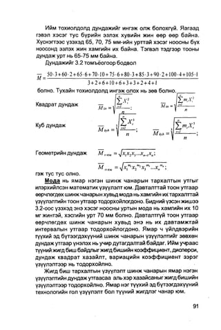 Ийм тохиолдолд дундажийг ингэж олж болохгүй. Яагаад
гэвэл хэсэг тус бүрийн эзлэх хувийн жин өөр өөр байна.
Хүснэгтээс үзэхэд 65, 70, 75 мм-ийн урттай хэсэг ноосны бух
ноосонд эзлэх жин хамгийн их байна. Тэгвэл тэдгээр тооны
дундаж урт нь 65-75 мм байна.
   Дундажийг 3.2 томъёогоор бодвол

—    50-3 + 6 0 - 2 + 6 5 - 6 + 70-10 + 7 5 - 6 + 8 0 - 3 + 8 5 - 3 + 9 0 - 2 + 1 0 0 - 4 + 1 0 5 - 1
М=
                              3+2+6+10+6+3+3+2+4+1



Квадрат дундаж                       ^     =               .                 л-л, =
                                                   IL.                                1     п

                                                                                        "
Куб дундаж                                                                                      х:
                                     MkX:h = '                                         1=1
                                                       п
                                                                                         п

Геометрийн дундаж                    М,„ЕМ =Jx


гэж тус тус олно.
    Мода нь ямар нэгэн шинж чанарын тархалтын утгыг
илэрхийлсэн математик үзүүлэлт юм. Давталттай тоон утгаар
өерчлөгдөх шинж чанарын хувьд мода нь хамгийн их тархапттай
үзүүлэлтийн тоон утгаар тодорхойлогдоно. Бидний үзсэн жишээ
3.2-оос үзэхэд энэ хэсэг ноосны уртын мода нь хамгийн их 10
мг жинтэй, хэсгийн урт 70 мм болно. Давталтгүй тоон утгаар
өөрчлөгдөх шинж чанарын хувьд энэ нь их давтамжтай
интервалын утгаар тодорхойлогдоно. Ямар ч үйлдвэрийн
түүхий эд бүтээгдэхүүний шинж чанарын үзүүлэлтийг зөвхөн
дундаж утгаар үнэлэх нь учир дутагдалтай байдаг. Ийм учраас
түүний жигд биш байдлыг жигд бишийн коэффициент, дисперси,
дундаж квадрат хазайлт, вариацийн коэффициент зэрэг
үзүүлэлтээр нь тодорхойлно.
    Жигд биш тархалтын үзүүлэлт шинж чанарын ямар нэгэн
үзүүлэлтийн дундаж утгаасаа аль хэр хазайсаныг жигд бишийн
үзүүлэлтээр тодорхойлно. Ямар нэгтүүхий эд бүтээгдэхүүний
технологийн гол үзүүлэлт бол түүний жигдлэг чанар юм.
 