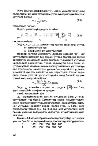 Жигд бишийн коэФФициент-Н. Энэ нь үнэмлэхүйн дундаж
хэлбэлзлийг дундаж утгад харьцуулж хувиар илэрхийлэгддэг
үзүүлэлт бөгөөд
              Я = = 100%                                 (3.3)
                   М
томъёогоор олдоно.

       ,,
   Энд Ө- үнэмлэхүй дундаж хазайлт
                       .ү, -   М+   ...+   х„-М
                                                  1
                                                         (3.4)
    Ө=-
гэж тодорхойлно.
    Энд X1,X:,A-3....V,...X„ хэмжилтээр гаргаж авсан тоон утгууд
         п - хэмжилтийн тоо
         д7 - арифметик дундаж үзүүлэлт
    Өөрөөр хэлбэл үнэмлэхүй дундаж хазайлт "Ө" -ийг
үзүүлэлтийн хэмжилт тус бүрийн утгаас тэдгээрийн энгийн
арифметик дундажийг хасаж гаргасан үнэмлэхүй утгуудын
нийлбэрийг хэмжилтийн тоонд харьцуулж олно гэсэн үг.
Дундаж утгаас хазайсан, нэмэх, хасах утгатай тоон үзүүлэлтүүд
өөр хоорондоо шингэхээс урьдчилаи сэргийлэх үүднээс
үнэмлэхүй дундаж хазайлтыг авч хэрэглэдэг. Үүнээс гадна
олон тооны утгатай үзүүлэлтүүдийн жигд бишийг доорхи
томъёогоор илэрхийляоболно.
                  Я = 2 ( М - М . К 1 0 0 %              (3.5)
                         Мп                  i :
    Энд: j j -энгийн арифметик дундаж | М | - э э с бага
үзүүлэлтүүдийн арифметик дундаж
    n-нийт хэмжилтийн тоо
    п а - арифметикийн энгийн дунджаас бага утгатай
үзүүлэлтийн тоо болно. Хэмжилтээр гарсан үзүүлэлтүүдийн
ихэнх хэсгийн тоон утгуудын өөрчлөлтийн хазайлт бага, зарим
нэг утгуудын хазайлт өндөр (эзлэх хувь нь бага) байх
тохиолдолд томъёо (3.3) ба (3.5)-аар нийт үзүүлэлтийн жигд
бишийг үнэн зөв тодорхойлж чаддаггүй. Үүнийг жишээн дээр
авч үзье.
    Жишээ 3.3 ээрэх хоёр машинаас гарсан тус бүр нь 6 ширхэг
утасны бөх батыг тодорхойлоход доорхи үзүүлэлтүүд гарчзэ.
          1.    100*   100* 200 200               200
        2.      100* 100* 200 300 300
 