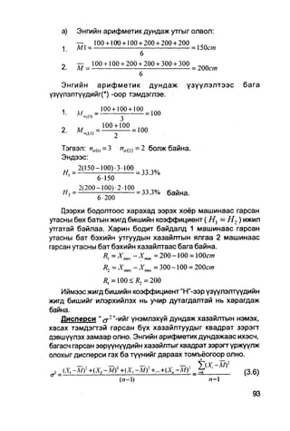 а)    Энгийн арифметик дундаж утгыг олвол:
         —,     100 + 100 + 100 + 200 + 200 + 200
   1     М =                                        = 150с/и
                                  6
   0     —   100 + 100 + 2 0 0 + 2 0 0 + 3 0 0 + 3 0 0   „лл
         М =                                           = 200СУЯ
                               6

   Энгийн арифметик дундаж                         үзүүлэлтээс    бага
үзүүлэлтүүдийгП -оор тэмдэглэе.



   2.     « , = М ± М . , 0 0

   Тэгвэл: А7а(1) =   3   ист(2) = 2   болж байна.
   Эндээс:
        _ 2(150-100)-3-100
                6-150
         2(200-100) 2-100           „
   Н-, =       ——         = 33.j% баина.
                6 • 200

    Дээрхи бодолтоос харахад ээрэх хоёр машинаас гарсан
утасны бөх батын жигд бишийн коэффициент (Н}= Н2) ижил
утгатай байлаа. Харин бодит байдалд 1 машинаас гарсан
утасны бат бэхийн утгуудын хазайлтын ялгаа 2 машинаас
гарсан утасны бат бэхийн хазайлтаас бага байна.
                             =200-100 = Ю0ст
                               =300-100 = 200cm
                /?,=100<Л, = 200
   Иймээс жигд бишийн коэффициент "Н"-ээр үзүүлэлтүүдийн
жигд бишийг илэрхийлэх нь учир дутагдалтай нь харагдаж
байна.
   Дисперси " сг 2 "-ийг үнэмлэхүй дундаж хазайлтын нэмэх,
хасах тэмдэгтэй гарсан бүх хазайлтуудыг квадрат зэрэгт
дэвшүүлэх замаар олно. Энгийн арифметик дундажаас ихэсч,
багасч гарсан зөрүүнүүдийн хазайлтыг квадрат зэрэгт үржүүлж
олохыг дисперси гэх ба түүнийг дараах томъёогоор олно.
        —,        —,        —,            —, У(х, -м?
у (.Ү, -М) +(Х2 -М)2 +(Хз -Mr + - + ( * . -му _ t r      (3.6)
                      (л-1)                         /1-1
 