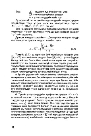 Энд:          Х^ - үзүүлэлт тус бүрийн тоон утга
                       - энгийн арифметик дундаж
                   п - үзүүлэлтүүдийн нийт тоо
     Дутагдалтай тал нь тухайн үзүүлэлтүүдийн квадрат дундаж
хазайлтын тоон утгын нэгж нь квадратаар гардаг
 М 2 , С Н 2 , M M 2 , С Н 2 , СГ 2 гэх мэт.
     Энэ нь цаашид математик боловсруулалтанд хүндрэл
учруулдаг. Үүнийг арилгахын тулд дундаж квадрат хазайлт
" сг" -ийг хэрэглэнэ.
     Дундаж квадрат хазайлт - . Дисперсиэс квадрат язгуур
гаргасан утгыг дундаж квадрат хазайлт гэнэ.


                a = Vo" =                              (3.7)
                                п-1
      Томъёо (3.7)- д хэрэглэж буй хазайптын квадрат утга
 (А', - м ) НЬ хазайлтын квадрат биш         -М1   утгыг бодвол
бусад дийлэнх болох бага хазайлтдаа зарим нэг онцгой их
хазайлтууд нь сарнин шингэхгүй ялгарч гардаг учир нийт
үзүүлэлтийн жигд бишийг илэрхийлэх боломжийг бүрдүүлнэ.
Харин квадрат дундаж хазайлтаар жигд бишийг тооцоолоход
зарим тохиолдолд учир дутагдалтай байдаг. Үүнд:
      а. Тухайн үзүүлэлтийн нэгж нь өөр өөр тохиолдолд ширхэгг
материалын уртын жигд бишийн тархалтыг жингийн жигд бишийн
тархалттай харьцуулах сонирхол гарч ирж болох юм. Ийм
нөхцөлд уртын квадрат дундаж хазайлтын нэгж нь мм-ээр, харин
жингийн квадрат дундаж хазайлтын нэгж нь мг-аар
илэрхийлэгддэг учир эдгээрийг хооронд нь харьцуулж
болохгүй.
      б. Тухайн үзүүлэлтүүдийн арифметик дундаж M i > Мн
ялгаатай гарсан тохиолдолд тэдгээрийн жигд бишийн
тархалтын үзүүлэлт болох дундаж квадрат хазайлтууд
нь {ст! — (7ц) адил байж болно. Энэ үёд үзүүлэлтүүд нь
үнэлэмж өгөх боломжгүй болдог. Учир нь дундаж квадрат
хазайлт нь тухайн үзүүлэлтүүдийн үнэмлэхүй (абсолютное
отклонение) хазайлтыг заадаг. Иймээс жигд биш - a - дундаж
квадрат, арифметик дундаж - д / -тэй харьцуулан харьцангуй
(относительное) хэлбийлтийг олох шаардпага гардаг. Жишээ
 