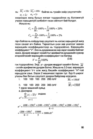 нь: М,=10г Д-/„ =Ю0, байгаа нь тухайн хоёр үзүүлэлтийн
    a, ~ 2г    = 2г
хоорондох жигд бусын ялгааг тодорхойлох нь боломжгүй
учраас харьцангуй хэлбийлт гэсэн ойлголт бий болдог.
   Жишээ нь:
                      С, = ^ - 1 0 0 % = —100% = 20%
                       ' М,              10

                      С„ =               100% = — 100% = 2%
                               Mil                 10

гарч байгаа нь хоёрдугаар үзүүлэлт нь нэгээс харьцангуй жигд
гэсэн санааг өгч байна. Тархалтын үнэн зөв үнэлгээг зөвхөн
вариацийн коэффициентоор нь тодорхойлно. Вариацийн
коэффициент "V". Энэ нь дундажаасаа хир зэрэг хазайж байгааг
заана. Дундаж квадрат хазайлтыг арифметик дундажийн хувиар
илэрхийлэхийг вариацийн коэффициент гэх бөгөөд
                                                                              (а8)
                              V = =100%
                   м                                     _
гэж тодорхойлно. Энд: <у - дундаж квадрат хазайлт болно. м
- энгийн арифметикдундаж болно. Жишээ нь 3.3-аас вариацын
коэффициент V-r олж жигд бишийн коэффициент "Н"-тэй
харьцуулж үзье. Ээрэх 2 машинаас гарсан тус бүр 6 ширхэг
утасны бөх батын үзүүлэлт доорхи байдлаар өгөгджээ.
    I. 100 100 100 200 200/сН/                М,=150#

      II. 100 100 200 200 300/сН/                                                 Mi=S0H
      1 ээрэх машиний хувьд
      а. Дисперси
                J(.y,-a7) 2          эндээс
                 —
                      я - 1


       ,       (100 - 1 5 0 ) 2 + (100 - 1 5 0 ) 2 + ( 1 0 0 - 1 5 0 ) 2 + ( 2 0 0 - 1 5 0 ) 2
  <7       =                                                                                     Ь
                                                      6-1
  +    ( 2 0 0 - 1 5 0 ) 2 = 15000         = 3 0 0 0 с / / 2

               6-1                   5
 