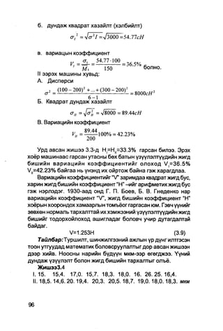 б. дундаж квадрат хазайлт (хэлбийлт)
                               = -J(j I =л/3000
                                        2
                       Ст/2                               =54.77сН

   в. вариацын коэффициент
                              _ <Т| _ 5 4 . 7 7 - 1 0 0
                                  1                       = 36.5%
                         ' ~ М Г                150                    болно.
   II ээрэх машины хувьд:
   А. Дисперси
        2   _ ( 1 0 0 - 2 0 0 ) 2 + ... + ( 3 0 0 - 2 0 0 ) 2
                                                                = 8000сЯ 2
                                    6 - 1
   Б. Квадрат дундаж хазайлт

                       <J ц = J o i         = >/8000 = 8 9 . 4 4 с #

   В. Вариацийн коэффициент
                                  89 44
                          "        200

     Урд авсан жишээ 3.3-д Н^Н^ЗЭ.3% гарсан билээ. Эрэх
хоёр машинаас гарсан утасны бөх батын үзүүлэлтүүдийн жигд
бишийн вариацийн коэффициентийг олоход V=36.5%
V, =42.23% байгаа нь үнэнд их ойртож байна гэж харагдлаа.
     Вариацийн коэффициентййг "V" заримдаа квадрат жигд бус,
харин жигд бишийн коэффициент "Н" -ийг арифметик жигд бус
гэж нэрлэдэг. 1930-аад онд Г. П. Боев, Б. В. Гнеденко нар
вариацийн коэффициент "V", жигд бишийн коэффициент "Н"
хоёрын хоорондох хамаарлын томъёог гаргасан юм. Гэвч үүнийг
зөвхөн нормаль тархалттай их хэмжээний үзүүлэлтүүдийн жигд
бишийг тодорхойлоход ашигладаг боловч учир дутагдалтай
байдаг.
                 V=1.253H                               (3.9)
      7аштбар:Туршилт, шинжилгээний ажлын үр дүнг илтгэсэн
тоон утгуудад математик боловсруулалтыг дор авсан жишээн
дээр хийв. Ноосны нарийн бүдүүн мкм-ээр өгөгджээ. Үүний
дундаж үзүүлэлт болон жигд бишийн тархалтыг олъё.
     Жишээ3.4
   I.15. 15,4. 17,0. 15,7. 18,3. 18,0. 16. 26.25.16,4.
   II.18,5.14,6.20.19,4. 20,3. 20,5.18,7. 19,0.18,0.18,3. мкм
 