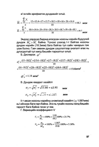 a/ энгийн арифметик дундажийг олъё.
             п


—  ~   ' 15 + 15.4 + 17 + 15.7 + 18.3 + 18 + 16 + 26 + 16.4    1 0 ,
М/=—— =                                                     = 18.3                       мкм
     п                           10

—                     18.4 + 14.6+20 + 19.4 + 20.3+20.5 + 18.7 + 19+18+18.3       ...
MI = — —                                                                       = IV. /
             п                                 10                                        МКМ

   Зндээсхарахад бидэнд өгөгдсөн ноосны нарийн бүдүүний
дундаж м „ > М, байна. Үүнээс үзэхэд 1-т байгаа ноосны
дундаж нарийн (18.3мкм) бага байгаа тул сайн чанарын гэж
үзэж болно. Гэвч зөвхөн дундаж үзүүлэлтээр үнэлэлт өгөх нь
дутагдалтай тул жигд бишийн тархалтыг олъё.
   Б. Дисперси: а г
                                                                                           2
    ,      (15-18.2) 2 +(15.4-18.2) 2 +(17-18.2) 2 +(15.7-18.2) 2 +(18.3-18.2)
07                                              •                                              +
    '                                               10
|       (16-I8.2) 2 +(26-18.2) 2 +(25-18.2) 2 +(16.4-18.2) 2      =   ,$   6   (   W

                                    10
          ( j 'u = 1.14 мкм2

          В. Дундаж квадрат хазайлт

                 <rr=y[aj = J5.66 = ± 3.95                 ш м


                 c
                     u~          ~ V-14 = xl.067.           мкм

    П-т авсан ноосны нарийны үнэмлэхүй хазайлт ( + 1,067мкм)
нь 1-ийнхээс бага гарч байна. Энэ нь тухайн ноосны жигд бишийн
тархалт бага байна гэсэн үг юм.
    Г. Вариацийн коэффициент-V

                            V. = - ^ - = 100% = — 1 0 0 % = 21.7%
                             '    М,            18.2

                            V,, =    = 100% = i ^ Z l 0 0 o / o = 5.38%
                             "    М„            19.8
 
