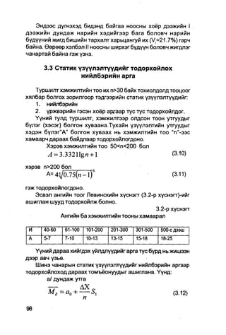 Эндээс дүгнэхэд бидэнд байгаа ноосны хоёр дээжийн I
дээжийн дундаж нарийн хэдийгээр бага боловч нарийн
бүдүүний жигд бишийн тархалт харьцангуй их (V =21.7%) гарч
байна. Өөрөөр хэлбэл II ноосны ширхэг бүдүүн боловч жигдлэг
чанартай байна гэж үзнэ.

      3.3 Статик үзүүлэлтүүдийг тодорхойлох
                  нийлбэрийн арга

   Туршилт хэмжилтийн тоо их п>30 байх тохиолдолд тооцоог
хялбар болгох зорилгоор тэдгээрийн статик үзүүлэлтүүдийг:
   1. нийлбэрийн
   2. үржвэрийн гэсэн хоёр аргаар тус тус тодорхойлдог.
   Үүний тулд туршилт, хэмжилтээр олдсон тоон утгуудыг
бүлэг (хэсэг) болгон хуваана.Тухайн үзүүлэлтийн утгуудыг
хэдэн бүлэг"А" болгон хуваах нь хэмжилтийн тоо "п"-ээс
хамаарч дараах байдлаар тодорхойлогдоно.
       Хэрэв хэмжилтийн TOO 50<П<200 бол
        Л = 3.33211g« + l                          (З.Ю)

хэрэв п>200 бол
       А=4^/0.75(«-1) 6                                  (3.11)
гэж тодорхойлогдоно.
    Эсвэл ангийн тоог Левинскийн хүснэгг (3.2-р хүснэгт)-ийг
ашиглан шууд тодорхойлж болно.
                                               3.2-р хүснэгг
            Ангийн ба хэмжилтийн Тооны хамаарал

 и    40-60   61-100   101-200   201-300   301-500   500-с дээш
 A    5-7     7-10     10-13     13-15     15-18     18-25

   Үүний дараа хийгдэх үйлдлүүдийг арга тус бүрд нь жишээн
дээр авч үзье.
   Шинэ чанарын статик үзүүлэлтүүдийг нийлбэрийн аргаар
тодорхойлоход дараах томъёонуудыг ашиглана. Үүнд:
       а/ дундаж утга

        мд=а0+ —                                             (3.12)
                       п
 