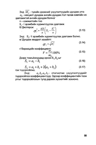 Энд Мг - тухайн дээжний үзүүлэлтүүдийн дундаж утга
   а0 - нөхцөлт дундаж ангийн дундаж /гол төлөв хамгийн их
давтамжтай ангийн дундаж болно/
   п - хэмжилтийн тоо
   S,-1 эрэмбийн хуримтлуулах давтамж
   б/Дисперси:         л ү /
                  2
                сг - = —                            (313)
                   '    п { -     п )
   Энд: S2- II эрэмбийн хуримтлуулах давтамж болно.
   в/ Дундаж квадрат хазайлт:
                                 Г^                 (3-14)
                         cr P = V°>
   г/ Вариацийн коэффициент:
                     F =^400%                      (3.15)
                         т3
   Дээрх томъёонуудад орсон S,,S2-bir
       5 1 = ах - b{                               (3.16)

        5 2 = ах +  + 2 (а 2 + b 2 )                (3.17)
гэж тодорхойлно.
        Энд:                   статистик үзүүлэлтүүдийг
тодорхойлох коэффициентүүд. Эдгээр коэффициентийн тоон
утгыг тодорхойлохын тулд дараах хүснэгтийг зохионо.
 