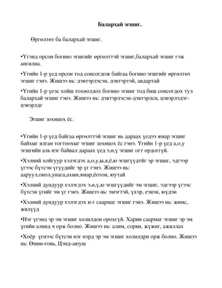                                                               Балархай эгшиг.


       Өргөлтөт ба балархай эгшиг.

•Үгэнд орсон богино эгшгийг өргөлттэй эгшиг,балархай эгшиг гэж 
ангилна.
•Үгийн 1­р үед орсон тод сонсогдож байгаа богино эгшгийг өргөлтөт 
эгшиг гэнэ. Жишээ нь: дэвтэрлэсэн, дэвтэртэй, авдартай
•Үгийн 1­р үеэс хойш тохиолдох богино эгшиг тод биш сонсогдох тул 
балархай эгшиг гэнэ. Жишээ нь: дэвтэрлэсэн­дэвтэрлсн, цэвэрлэдэг­
цэвэрлдг

      Эгшиг зохицох ёс.

•Үгийн 1­р үед байгаа өргөлттэй эгшиг нь дараах үедээ ямар эгшиг 
байхыг ялган тогтоохыг эгшиг зохицох ёс гэнэ. Үгийн 1­р үед а,о,у 
эгшгийн аль нэг байвал дараах үед э,ө,ү эгшиг огт ордоггүй.
•Хэлний хойгуур хэлэгдэх а,о,у,ы,я,ё,ю эгшгүүдтйг эр эгшиг, эдгээр 
үгээс бүтсэн үгүүдийг эр үг гэнэ. Жишээ нь: 
ааруул,онол,унага,ахын,ямар,ёотон, юутай
•Хэлний дундуур хэлэгдэх э,ө,ү,ю эгшгүүдийг эм эгшиг, эдгээр үгээс 
бүтсэн үгийг эм үг гэнэ. Жишээ нь: эмэгтэй, үхэр, еэвэн, юүдэн
•Хэлний дундуур хэлэгдэх и­г саармаг эгшиг гэнэ. Жишээ нь: жимс, 
жилүүд
•Нэг үгэнд эр эм эгшиг холилдон орохгүй. Харин саармаг эгшиг эр эм 
үгийн алинд ч орж болно. Жишээ нь: алим, сорви, жүжиг, ажиллах
•Хоёр  үгнээс бүтсэн нэг нэрд эр эм эгшиг холилдрн орж болно. Жишээ 
нь: Өмнө­говь, Цэнд­аюуш
 