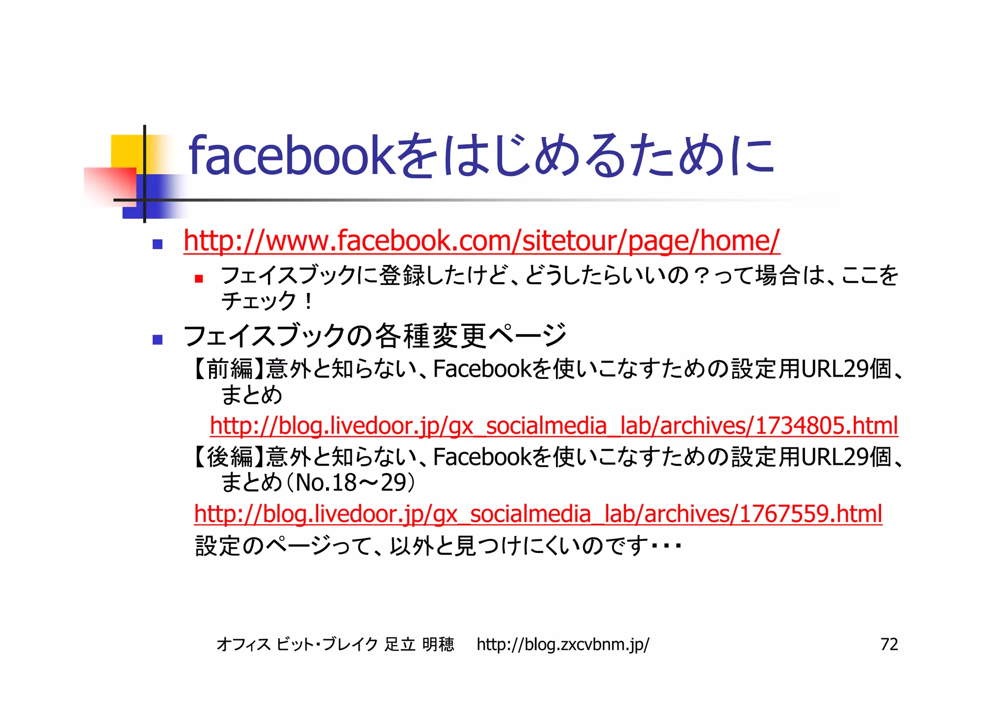 facebook
http://www.facebook.com/sitetour/page/home/



                      Facebook                          URL29

 http://blog.livedoor.jp/gx_socialmedia_lab/archives/1734805.html
                        Facebook                         URL29
          No.18 29
http://blog.livedoor.jp/gx_socialmedia_lab/archives/1767559.html




                          http://blog.zxcvbnm.jp/               72
 