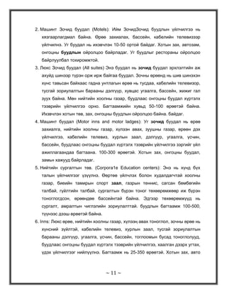 Тиймээс энэхүү курсын ажлаа хүний анхдагч физологийн хэрэгцээг хангахад чиглэсэн энэхүү үйлчилгээний зохион байгуулалт, хөгжлийг бий болгох боломж болон гарцуудыг судлан гаргахад чиглэн бичлээ.Нэгдүгээр бүлэг: Зочид буудал, зоогийн газрын үйлчилгээний зохион байгуулалт<br />Аялал жуулчлал ба зочид буудал, зоогийн газрын үйлчилгээний салбарын талаарх ойлголтÀÿëàë æóóë÷ëàë íü äýëõèéí àðä ò¿ìí¿¿äèéí õîîðîíä õàðèëöàí îéëãîëöîõ,ýäèéí çàñàã,íèéãýì,ñî¸ë øèíæëýõ óõààíû õàìòûí àæèëëàãààã ºðãºæ¿¿ëýõ ãîë õýðýãñýë òºäèéã¿é,¿ë ¿çýãäýã÷ ýêñïîðò áîëîõûí çýðýãöýý èìïîðòûí ¿íäýñíèé ¿éëäâýðëýë áîëîí îðëîãûí ýõ ¿¿ñâýðèéã ¿¿ñãýæ,àæèë ýðõëýëòèéã íýìýãä¿¿ëäýã,ýäèéí çàñàãò ÷óõàë íºëºº ¿ç¿¿ëäýã ¿ð àøèãòàé ñàëáàð þì. Ìºí õ¿í áàéãàëèéí á¿òýýãäýõ¿¿í ãýäýã óòãààðàà áàéãàëü åðòºíö ð¿¿ãýý òýì¿¿ëýí, ººðèéí ãýñýí ºâºðìºö õýëáýðýýð ò¿¿íèéã íýýõ ãýñýí õ¿ñýë ñîíèðõîëäîî õºãëºãäñººð ºäèéã õ¿ð÷ýý. Òèéìýýñ ÷ õ¿ì¿¿ñ àìüä áàéãàëòàé õàðüöàæ, ò¿¿íä àÿëàí çóãààëàõ, ñóäëàí øèíæëýõ, ò¿¿íèé íýãýí õýñýã áîëæ óóñàí íýãäýõèéã õ¿ñýõ áîëñîí. <br />Ýíýõ¿¿ õ¿ñýë ºíººãèéí áèäíèé àÿëàë æóóë÷ëàëûí ¿íäýñ ñóóðü áîëæ ºãñºí áà ýíý íü õ¿ì¿¿ñèéí õ¿ñýë ñîíèðõîëûí äàãóó ººð÷ëºãäºí õóâèð÷ èë¿¿ áîëîâñðîíãóй íàðèéí áîëæ, ¿ç¿¿ëэæ áóé ¿éë÷èëãýý, õèéãäýæ áóé ¿éë àæèëëàãàà, ÿâàãäàæ áóé àÿëàëûí òºðºë õýëáýðèéí õóâüä èë¿¿ òºðºëæèж îëøèðñîîð áàéíà.<br />Аялал жуулчлалын зах зээлыг ярихын өмнө аялал жуулчлалын талаар цухас дурьдвал, Аялал ба жуулчлал гэсэн хоёр үг хүний амьдарлын тодорхой хэв шижийг илэрхийлдэг бөгөөд хооронд нь салгаж болдоггүй ойлголт юм. Аялал жуулчлалыг ч мөн адил судлаачид олон янзаар тодорхойлсоор ирсэн бөгөөд амрах, зугаалах зорилготой дадлага, туршлага; эдийн засаг, аж үйлдвэрийн нэг салбар; зах зээлийн бүрдэл; хүрээлэн буй орчны нэг хэсэг гэх мэтээр өөр өөрийн байр сууринаас тайлбарласан байдаг. Эдгээрээс нэгтгэн үзвэл аялал жуулчлал бол нэгдсэн нэг систем юм. учир нь түүнд орц, процесс, үйлдвэрлэл, эргэх холбоо гэх бүгд хүчин зүйл байгаа бөгөөд олон бүрдлийн нэгдэл учраас систем гэж үзэх нь үндэслэлтэй юм. Монгол улсын аялал жуулчлалын тухай хуульд /3.1.1/ “Аялал жуулчлал гэж хувь хүн өөрийн байнга оршин суудаг газар нутгаасаа 1-183 хүртлэх хоногийн хугацаагаар амралт, сувилал, танин мэдэхүйн зорилгоор болон шашин шүтлэг, ажил мэргэжлийн шугмаар өөр газар нутагт аялан явахыг хэлнэ” гэж тодорхойлсон байдаг.нөөцАялал жуулчлалын бүтээгдэхүүн, үйлчилгээЭрэлт <br />Эндээс дүгнэж үзвэл жуулчны өөрийн хүссэн үйлчилгээ, хүсэл сонирхолд нийцсэн бүтээгдэхүүн үйлчилгээг бий болгож нийлүүлэх үйл явц бол аялал жуулчлалын зах зээл юм. <br />Тэгвэл аялал жуулчлалын бүтээгдэхүүний онцлог нь: Бүтээгдэхүүн үйлчилгээг багцалсан хэлбэрээр аялагчдад санал болгох хоол унд, орон байр тээврийн хэрэгсэл, үзэх үзвэр гэх мэт элементүүдийг нэгтгэн сонирхолтой аялал бий болгодог аялал жуулчлалын үйлчилгээ болон бүтээгдэхүүн нь дараах онцлогуудтай. <br />Үйлчилгээг хүлээн авах хүртэл мөн чанарыг нь мэдрэх боломжгүй аялал худалдан авахыг хүсч буй бол бололцоот хэрэглэгчид тухайн аяллыг худалдан авч биеэр оролцохоосоо өмнө үйлчилгээний мөн чанарыг мэдэхгүй харж, барьж, мэдрэх боломжгүй, зөвхөн худалдан авч үйлчлүүлэх замаар л аз туршилт хийх боломжтой байдаг. <br />Олон төрлийн шинжтэй. <br />Биет бүтээгдэхүүний сайн чанартай эсэхийг шалгаж болно. Харин аялал жуулчлалын бүтээгдэхүн болох нислэг, зочид буудал, рестораны үйлчилгээ зэрэгт стандарт тогтоож болно. <br />Үл хадгалагдах шинж чанар<br />Хадагалах чадваргүй үйлчилгээ гэдэг нь тэдгээрийг цаашид дахин худалдах олгох, нийлүүүэх боломжгүй, тэр үеийн алдагдал болон өнгөрөх бөгөөд түүнээс олох орлого нь хасагдана гэсэн үг юм. <br />Аялал жуулчлалын үйлчилгээ:<br />Байрлуулах үйлчилгээ<br />Хооллох үйлчилгээ<br />Тээрийн үйлчилгээ<br />Ахуйн үйлчилгээ<br />Аялал соёл болон нийтийн <br />Спортын үйлчилгээ<br />Дээрх үйлчилгээнүүдийн багц нийлбэр цогц нь аялал жуулчлалын үйлчилгээ болж байдаг. <br />Зочид буудал, зоогийн газрын үйлчилгээ яагаад аялал жуулчлалын бүтээгдэхүүний нэг хэсэг болдог вэ?<br />-65405-2540Маслоугийн хэрэгцээний шатлалын онолын дагуу хэрэглэгч доод түвшинд байгаа хэрэгцээгээ хангаагүй бол дараагийн түвшин дэх хэрэгцээгээ хангахгүй, хангагдахгүй.  Зочид буудал, зоогийн газрын үйлчилгээ бол хүний анхдагч буюу физологийн хэрэгцээг хангах үйлчилгээ бөгөөд аялал жуулчлал өөрөө хэдий хүний тансаг хэрэглээ, хоёрдогч хэрэгцээ хэдий ч хүн өөрөө бодьгал бие болохынхоо хувьд физологийн хэрэгцээгээ хангасны үндсэн дээр өөрийн оюун санааны хэрэгцээгээ хангах боломж нөхцөл нь бүрднэ. Өөрөөр хэлбэл зочид буудал, зоогийн газрын үйлчилгээ бол аялал жуулчлалын үйлчилгээний салашгүй гол чухал салбар бөгөөд бүтээгдэхүүн үйлчилгээний чанарт шууд нөлөөлөх үйлчилгээ юм.<br />Çî÷èä áóóäëûí ¿éëäâýðëýëèéí ò¿¿õýí õºãæèë<br />Çî÷äîä ¿éë÷ëýõ áàéãóóëëàãûíí õºãæëèéí ¿éë ÿâöûã ñóäëàí ¿çýõýä õ¿íèé íèéãìèéí õºãæëèéí ò¿¿õýí ¿å øàòòàé çýðýãöýí îðøèæ èðñýí áà äàðààõ 4 ¿åä õóâààæ ¿çíý. ¯¿íä:<br />Ýðòíèé ¿å<br />Äóíäàä çóóíû ¿å<br />Øèíý çóóíû ¿å<br />Îð÷èí ¿å <br />Ýðòíèé ¿åèéí õºãæèë / ÌÝª 4000- øèíý ýðèíèé 476 îí /<br />Îëîíõè ò¿¿õ÷èä íèéãìèéí õºãæëèéí ýíý ¿å øàòàíä çî÷äîä ¿éë÷ëýõ áàéãóóëëàãà áîëîõ. Çî÷èä áóóäàë , Çîîãèéí ãàçðóóäûã àíõ áèé áîëæ ýõýëñýí áàéíà. ÌÝª 1700-ä îíä ýðòíèé Âàâèëîíû õààí Õàììóðàïûí õóóëü öààçûí áè÷èãò Tavern /òàâåðí/ -û òóõàé àíõ äóðüäàæ áàéæýý. ÌÝª 1000 îíä Ýðòíèé Ãðåêä áóóð÷èéí ãàçàð íèéãýì, øàøèí, àõóé àìüäðàëûí íýãýí ÷óõàë òºâ áîëæ áàéñàí áàéíà. Òýð ¿åèéí áóóð÷èéí ãàçàðò àÿëàã÷äûã áàéëãàæ àìðààõ ºðºº òàñàëãàà áàéñàí õýäèé ÷ èõýâ÷ëýí õîîë óíäààíû ¿éë÷èëãýý ÿâóóëàõàä çîðèóëàãääàã áàéæýý. Àðèëæàà õóäàëäàà ýðõëýã÷äýä óäààí õóãàöààãààð õýñýí ÿâàõ øààðäëàãà ãàðäàã áàéñàí òóë çºâõºí õîîë óíäààãààð ¿éë÷ëýýä çîãñîõã¿é õóäàëäàà÷äûã õîíîãëóóëàõ ¿éë÷èëãýýã çîõèîí áàéãóóëàõ õýðýãòýé áîëîâ. Ýíýõ¿¿ õýðýãöýýíèé óëìààñ  Inn /äýí áóóäàë/ -óóä áèé áîëæ ýõýëæýý. Èéíõ¿¿  Ðîìûí ýçýíò ã¿ðíèé íóòàã äýâñãýðäýýð îëîí öýã ñàëáàðòàé äýí áóóäëóóä áèé áîëæ òýäãýýð íü õîîðîíäîî 25 ìèëü áóþó 40.2 êì –í çàéòàéãààð áàéðëàäàã áàéâ. Òýð ¿åèéí äýí áóóäëóóäàä àíãèéí äàâõðàãààð íü ÿëãàâàðëàí  òóñ òóñàä áàéðëóóëäàã áàéâ. Ýíý íü äýí áóóäëóóäûí ÷àíàð ÷àíàñààíä ººð÷ëºëò ãàðàõàä èõýýõýí íºëºº ¿ç¿¿ëñýí. ªºðººð õýëáýë äýýä çèíäààíû õ¿ì¿¿ñèéí îðîõ äýí áóóäëóóäûí áàðèëãà àðõèòåêòóðûã øààðäëàãûí äàãóó áàðüæ, îëîí òºðëèéí ¿éë÷èëãýý ¿ç¿¿ëäýã áàéæýý. Õàðèí äîîä äàâõàðãûí õ¿ì¿¿ñò ¿éë÷èëýõ çîðèóëàëòòàé äýí áóóäàë íü çî÷äûã õîîëëîõ, àìðààõ çýðýã íààä çàõûí õýðýãöýýã õàíãàäàã áàéæýý. ÌÝª 476 îíä Ðîìûí ýçýíò ã¿ðýí íóðàí áóòàðñíààñ õîéø çî÷äîä ¿éë÷ëýõ áàéãóóëëàãà õºãæëèéí øèíý øàòàíä îðñîí. <br />Äóíäàä çóóíû ¿åèéí õºãæèë / ÌÝ V – XV çóóí /<br />Ýíý çóóíä çî÷äîä ¿éë÷ëýõ áàéãóóëëàãûí ò¿¿õýí õºãæèëä øàøíû çàí ¿éë àñàð èõ íºëºº ¿ç¿¿ëñýí. Ýíý ¿åä øàøíû àðèóí ãàçðààð ÿâàõ ìºðãºë÷èä, áàäàð÷èíãóóäûí òîî àñàð èõ áîëæ áàéñàí áà øàøíû äýýä áàéãóóëëàãóóäààñ òýä íàðò çîðèóëñàí îð õîîë óíäààãààð õàíãàäàã áàéâ. ¯¿íèé æèøýý íü Ðîíñåëâàëü õàâöàëä ìºðãºëèéí ãàçàð áàäàð÷èí, ìºðãºë÷äèéã ýëýãñýãýýð óãòàí àâ÷ õîîë óíä ºãºõ, ¿ñ÷èí àæèëëàõ çýðýã á¿õèé ë ¿éë÷èëãýýã ¿íý òºëáºðã¿é õèéäýã áàéâ. Ýíýõ¿¿ áàéãóóëëàãóóäààñ áîëîí õóâèéí ýçýìøèëèéí ¿éë÷èëãýýíèé ãàçðóóä áèé áîëîõîä ñààä áîëæ áàéæýý. Àíãëè óëñàä äóíäàä çóóíû ñ¿¿ë÷ýýñ ºðíºñºí øèíý÷ëýëýýð øàøíû õºðºíãèéã óëñûí õºðºíãº áîëãîñíîîð áàäàð÷èä, ìºðãºë÷èä óðüäíû ç¿éë ¿ã¿é áîëæ  òýäãýýð íü ñ¿¿ëäýý õóâèéí ýçýìøèëèéí äýí áóóäàë áóóð÷èéí ãàçàðò õîîëëîõ áîëæýý. <br />Îðîñ îðîíä çî÷èä áóóäëûí ýõëýë áîëîõ äýí áóóäëóóä XII-XIII çóóíä áèé áîëñîí. Ò¿¿íèéã “ßì” íýðëýäýã áà òýäãýýð íü õîîðîíäîî ìîðèîð ÿâàõ çàéíä áàéðëàæ áàéñàí áà XV çóóíä øóóäàíãèéí ºðòºº áîëãîí äýí áóóäàëòàé áîëîâ. Ìºí ýíý ¿åä Îðîñûí òîìîîõîí õîòóóäàä ÇÁ-óóä áàðèãäàæ ýõýëñýí áºãººä äýí áóóäëóóäòàé õàðüöóóëàõàä çî÷äûã áàéðëóóëàõ, õîîëëîõîîñ ãàäíà õóäàëäàà àðèëæàà õèéõ íºõöºë áîëîëöîîã á¿ðä¿¿ëñýí ãàçàð áîëñîí áàéíà. Ìºí òàâèëãàòàé ºðºº, õóäàëäààíû ëàíãóó, òàñàã àãóóëàõ çýðýã òºðºëæñºí ºðºº òàñàëãààòàé áàéñàí áàéíà.  Áóóäëóóä õààëãà, öàìõàã, õàíà òóóðãà á¿õèé õýðìýí õàøààí äîòîð áàéðëàæ áàéâ. Ýíý ¿åä çî÷èä ãèé÷äèéã áóóäëóóäàä áàéðëóóëàõäàà ÿñ ¿íäñèéã íü ãîëëîí õàðãàëçàí ¿çäýã áàéâ. <br />Øèíý çóóíû ¿åèéí õºãæèë / XVI – XX çóóí /<br />XVI çóóíä óðëàã, óðàí çîõèîëûí àìüäðàëûí òºâ áîëæ áàéñàí àíõíû êîôåíû ãàçàð íýýãäñýí ãýäýã. ¯éë÷èëãýýíèé ýíý áàéãóóëëàãà áèé áîëîõ ãîë øàëòãààí íü áàðóóí Åâðîïûí îðíóóäàä äýëãýð÷ áàéñàí êîôå, öàé ãýñýí óíäààíóóä áèé áîëñîí ÿâäàë áàéâ. Åâðîïûí àíõíû êîôåíû ãàçàð Ëîíäîíä 1652 îíä áàéãóóëëàãäàæ áàéñàí áîë 1683 îíä Âåíí õîòîä áàéãóóëëàãäàæ áàéæýý. <br />1553 îíä  Ïàðèñ õîòíîî çºâõºí õîîëîîð ¿éë÷èëýõ ¿íäñýí çîðèëãîòîé “ Òóð & Àðæàí íýðòýé àíõíû ðåñòîðàí áàéãóóëëàãäàæ áàéñàí áà ýíý ðåñòîðàí íü äàðààãèéí 2 çóóí äàìæèí íýð õ¿íäòýé ãàçàð õýâýýð áàéñàí ãýíý. Õàðèí ðåñòîðàí ãýäýã õýëëýã íü á¿ð õîæóó XVIII çóóíä áèé áîëñîí àæýý.  Òýð ¿åä Ïàðèñ õîòîä áàéñàí íî¸í Áóëàíæåãèéí áóóð÷èéí ãàçàðò íýãýí øºëèéã ‘’ restorantes ‘’ ãýäýã áàéñàí áà ýíý íü Ôðàíö õýëíýý “ ÷èéðýãæ¿¿ëýõ” , “ òýíõð¿¿ëýõ” ãýñýí óòãûã èëýðõèéëäýã áàéíà. ªíººäºð ýíý õ¿íèéã ðåñòîðàíû ýöýã õýìýýí àëäàðøóóëæýý. <br />1789-1799 îíä Ôðàíöûí èõ õóâüñãàëûí ¿åä Ôðàíöûí òîãîî÷ /åðºíõèé òîãîî÷/ íàð ãàäààä ä¿ðâýí ãàðñàí áºãººä î÷ñîí óëñ îðîíäîî ðåñòîðàí ýðõëýí ÿâóóëäàã áàéñíû óëìààñ äýëõèé äàõèíä ðåñòîðàí áàéãóóëàõ ñàíàà òàðõñàí áàéíà.  XIX çóóíû äóíä ¿åýñ ýõëýí æàãñààñàí õîîëíîîñ ñîíãîí àâäàã<br />‘’ A – La – Carte’’ õîîëíû öýñõýðýãëýæ ýõýëæýý. Ýíý ¿åèéí çî÷äîä ¿éë÷ëýõ áàéãóóëëàãûí õºãæèë äýâøèëä ÀÍÓ èõýýõýí ¿¿ðýã ã¿éöýòãýñýí.  Àìåðê÷óóäûí áàðüæ áàéãóóëñàí äýí áóóäàë. Áóóð÷èéí ãàçðûí àðõèòåêòóð, áàéðøèë, ¿éë÷èëãýýíèé íýð òºðºë íü Åâðîä çàãâàðòàé ¿íäñýíäýý èæèë òºñòýé áàéñàí ÷ ãàíö íýã ÿëãààòàé ç¿éë áàéâ . Ýíý íü çî÷äûã äýí áóóäàëä áàéðëóóëàõäàà àíãè íèéãìèéí äàâõàðãààð íü ÿëãàæ ñàëãàäàãã¿é áàéñàí áà ¿éë÷èëãýýíèé ãàçðóóä íü ýõíýýñýý àðèëæààíû øèíæ ÷àíàðòàé àøèã îëîõ çîðèëãîîð áàéãóóëëàãäñàí áàéíà. ÀÍÓ-ä àíõíû çî÷èä áóóäàë 70 ºðººòýé City hotel íýðýýð Íüþ-Èîðêò áàðèãäñàí. 1829 îíä Áîñòîí õîòíîî àíõíû ºíäºð çýðýãëýëòýé “ Òðåìîíò” íýðòýé áóóäàë íü êîðèäîð, á¿ðòãýëèéí àëáà, ºðººíèé õààëãàíäàà öîîæòîé, äóãààðòàé, ¿íý òºëáºðã¿é ñàâàí îëãîäîã ÇÁ íýýãäæýý. XIX çóóíû ñ¿¿ë ¿åð ÀÍÓ-ä ÇÁ-ûí ¿íäñýí 2 òºðëèéí õýâ çàãâàð ò¿ãýýìýë áîëñîí áàéíà. <br />Óðàí áàðèëãûí ãàéõàìøèã ãýìýýð óóæèì ¿¿äíèé ºðººòýé, á¿æãèéí òàíõèìòàé, ëèôò, ñàíòåõíèêèéí òîíîãëîë, öàõèëãààí ãýðýëò¿¿ëýëòýé, òàíñàã ÷àìèí áàéñàí <br />Æèæèãõýí õóó÷íû áàðèëãàä áàéðëàæ, õÿìä òºñºð ¿íýýð ¿éë÷èëãýý ¿ç¿¿ëäýã áàéæýý. <br />XIX-XX çóóíû çààãààñ ýõëýí çî÷äîä ¿éë÷èëýõ ñàëáàð íü òîìîîõîí ñàëáàðò òîîöîãäîí áîëæ äýëõèéí îëîí óëñ ã¿ðíèé 1700 çî÷èä áóóäëûí ýçäèéã íýãòãýñýí <br />” Çî÷èä áóóäëûí ýçäèéí Îëîí Óëñûí Õîëáîî “ íýðòýéãýýð 1906 îíä áàéãóóëëàãäñàí. <br />Îð÷èí ¿åèéí õºãæèë <br />Çî÷èä áóóäëûí õºãæëèéí ñ¿¿ëèéí àðâàí æèëèéí õºãæëèéí õàíäëàãàä äàðààõ ç¿éëèéã äóðüäàæ áîëíî. ¯¿íä: <br />Ðåñòîðàí, Çî÷èä áóóäëûí ¿éë÷èëãýýíèé òºðºëæèëò óëàì íàðèéñàõ<br />Ðåñòîðàí, Çî÷èä áóóäëûí îëîí óëñûí ñ¿ëæýý áàéãóóëàõ<br />Ýíý ¿åä á¿ðýí ¿éë÷èëãýýòýé áîëñîí çî÷èä áóóäàë, ðåñòîðàíóóäààñ ãàäíà íýã ë ç¿éëýýð òºðºëæñºí ãàçðóóä áèé áîëæ ýõýëñýí. Õàðèí ðåñòîðàíóóä ¿íäýñíèé õîîë, îðîéí õîîë, ºãëººíèé õîîëîîð òºðºëæñºí. Äýëõèéä äàõèíä õàìãèéí èõ òàðõñàí ðåñòîðàí áîë ò¿ðãýí õîîëíû ãàçàð þì. Òºðºëæñºí ðåñòîðàíóóä  öººí íýð òºðëèéí õîîë óíäààòàé áºãººä òýäãýýðèéí ãîë çîðèëãî íü ººðèéí îíöëîã òàâ òóõòàé îð÷èí á¿ðä¿¿ëýõýä îðøèíî. <br />Зочид буудлын хөгжлийн орчин үеийн хөгжлийн үеээс хоол үйлчилгээний салбарыг чухлаар авч үзэж энэ 2 үйлчилгээний салбарын харилцан уялдааг илүү нягт авч үзэх болжээ.Учир нь хоол зоогийн үйлчилгээний тлаар цухас дурдвал:<br />Зочид буудлын гол зэвсэг болох зоогийн  газар хоолний үйлчилгээний түүхэн хөгжил:хоолны газарын үйлчилгээ нь анх ромд үүссэн.эрт дээр өвөг дээдсийн маань идэж хэрэглэдэг байсан зүйлс маань улам хөгжин боловсронгуй болсоор өдийг хүрсэн. 15р зууныы үед европ германд хоол ундаар үйлчилдэг зарц шивэгчин гэж ер байсангүй,харин парис болон испани зэрэг газруудад  хөгжимт үйлчилгээ, бүжигчин үйлчлэгч нар үүсэж байсан.<br />16-р зууны үед бол халба сэрээг өргөнөөр хэрэглэдэг байсан бөгөөд 5шүдтэй сэрээг анх парист үйлдвэрлэж хэрэглээнд гаржээ.<br />19-р зууны үед германд орчин үейин тансаг зочид буудал,зоогын газарын суурь тавигдаж тэнд зөвхөн хаад ноёд, сурвалжит ноёдууд үйлчлүүлдэг байжээ, Жирийм хүмүүст эдгээр тансаг газруудаар үйлчлүүлэх нь хоройтой зүйл байдаг байсан. Харин одоо үед бол чөлөөт нийгэм гэдэг  утгаараа хүнийг шашин шүтлэг,яс үндэс,нийгмийн давхаргаар нь үл ангилан зөвхөн тухайн үйлчлүүлэгчид дээд зэргийн таашаал өгөх үүднээс бүх үйлчилгээгээ боловсруулж, шинээр бий болгож байгаа билээ.<br />Зочид буудлын гол үүрэг бол зочдын тав тухтай байдлыг хангаж тэднийг амрааж хооллох , үйлчлэх явдал юм.<br />Үнийг батлахын тулд зочид буудлын ангилалын талаар авч үзье. Зочид буудал янз бүрийн ангилалд хуваагддаг. Үүнд:<br />Зочид буудал (Ноtels): Зочдоос өрөөний захиалга авч тэднийг хүлээн авч байрлуулж, тэдний амгалан байдлыг хангахын дээр, нийтийн цайллага, хурал цуглаан зохион байгуулж, баар цэнгээний газар, дэлгүүр худалдааг нээж ажиллуулах, хувь хүний захиалгаар (хувцсыгнь цэвэрлэх, үсчин ажиллуулах гэх мэт) үйлчлэх, усан сан болон бусад хүссэн зүйлээр нь (хөгжим сонсгох, бүжиг диско зохион байгуулах, түүх дурсгалын газруудыг танилцуулах гэх мэт) үйлчилнэ. Зочид буудлын багтаамж 20-200 өрөөтэй байна. Зочид нь нэг хоногоос илүү удаан хугацаагаар байрлах боломжтой бөгөөд Зочид буудал нь тэдэнд зориулж цэнгээн зохион байгуулж, түүх дурсгалын газруудтай танилцуулах тусгай цагийн хуваарийг гарган баримтална.