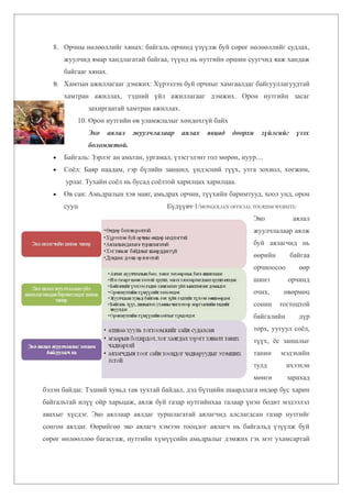 8. Орчны нөлөөллийг хянах: байгаль орчинд үзүүлж буй сөрөг нөлөөллийг судлах,
       жуулчид ямар хандлагатай байгаа, түүнд нь нутгийн оршин суугчид яаж хандаж
       байгааг хянах.
   9. Хамтын ажиллагааг дэмжих: Хүрээлэн буй орчныг хамгаалдаг байгууллагуудтай
       хамтран ажиллах, тэдний үйл ажиллагааг дэмжих. Орон нутгийн засаг
               захиргаатай хамтран ажиллах.
           10. Орон нутгийн өв уламжлалыг хөндөхгүй байх
               Эко   аялал   жуулчлалаар      аялах   явцад    доорхи    зүйлсийг     үзэх
               боломжтой.
   •   Байгаль: Зэрлэг ан амьтан, ургамал, үзэсгэлэнт гол мөрөн, нуур....
   •   Соёл: Баяр наадам, гэр бүлийн заншил, үндэсний түүх, утга зохиол, хөгжим,
       урлаг. Тухайн соёл нь бусад соёлтой харилцах харилцаа.
   •   Өв сан: Амьдралын хэв маяг, амьдрах орчин, түүхийн баримтууд, хоол унд, орон
       сууц                              Бүдүүвч-1/MONGOLIAN OFFICIAL TOURISM WEBSITE/
                                                                       Эко           аялал
                                                                       жуулчлалаар аялж
                                                                       буй аялагчид нь
                                                                       өөрийн       байгаа
                                                                       орчноосоо         өөр
                                                                       шинэ        орчинд
                                                                       очих,     өвөрмөц
                                                                       сонин    тогтоцтой
                                                                       байгалийн         дүр
                                                                       төрх, уугуул соёл,
                                                                       түүх, ёс заншлыг
                                                                       танин    мэдэхийн
                                                                       тулд        ихээхэн
                                                                       мөнгө       зарахад
бэлэн байдаг. Тэдний хувьд тав тухтай байдал, дэд бүтцийн шаардлага өндөр бус харин
байгальтай илүү ойр харьцаж, аялж буй газар нутгийнхаа талаар үнэн бодит мэдээлэл
авахыг хүсдэг. Эко аяллаар аялдаг туршлагатай аялагчид алслагдсан газар нутгийг
сонгон аялдаг. Өөрийгөө эко аялагч хэмээн тооцдог аялагч нь байгальд үзүүлж буй
сөрөг нөлөөллөө багасгаж, нутгийн хүмүүсийн амьдралыг дэмжих гэх мэт ухамсартай
 