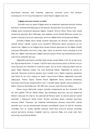 жуулчидын аялалаас авах мэдрэмж, дурсгалыг хадгалан үлдэх, мөн аялалыг
идэвхжүүлэх гэх мэт жуулчнызорилгыг хангах бүрэн сафари аялал юм.

        Сафари аялалын хөгжил дэлхийд
        Дэлхийн олон улс оронд Сафари аялал нь хоорондоо харилцан адилгүй хөгжиж
буй билээ. Хөгжиж буй байдлаар нь Хөгжингүй, Хөгжиж буй гэж үзэж болох юм.
Сафари аялал хөгжингүй орнуудад Африк, Америк, Энэтхэг, Япон, Хятад зэрэг өндөр
хөгжилтэй орнуудад фото байдлаар, мөн өвөрмөц тогтоц бүхий байгалын унаган хэв
шинжээ хадгалж үлдсэн улс орнууд руу чиглэсэн сафари аялал ихээр явагдаж байна.
      Дэлхийд Сафари аялал өндөр хөгжсөн орнуудын энэ аялалыг хэрхэн явуулдаг
түүний онцлог зэргийг судалж үзээд түүнийгээ Монголын оронд хөгжүүлэх нь гол
зорилго юм. Африк улс нь Сафари аялал өндөр хөгжсөн орнуудын нэг ба Африк тивийн
улсуудын байгалийн үзэсгэлэнт газар, парк, зэрлэг ан амьтдыг эндээс амьдаар нь үзэж
байх юм. Африк тивд явагддаг Сафари аялалын онцлог болон тур компаниудын аялалд
хэрэглэгдэх зүйлсийг авч үзье.
      Африкийн уур амьсгал жилийн турш зөөлөн дулаан байна. Гэвч энэ нь бүс нутаг
сар бүрээр өөрчлөгдөнө. 11 сараас 3 сар бол аялал жуулчлалын оргил үе бөгөөд энэ үед
зочид буудлын үнэ хамгийн их хэмжээнд хүрнэ. Зун нь ихэнх газруудад бороо маш их
ордог. Бараг борооны улирал гэж хэлж болохоор байдаг. Африкийн ан амьтад их
аюултай. Аялагчид ихэвчлэн машинд суун тэднийг үздэг. Зарим газруудад машинаас
гарч болох ба энэ хэсэг газрууд нь заавал тэмдэглэгдсэн байдаг. (африкийн үндэсний
паркуудад). Токina, Sigma, Тоmron болон Африкийн бусад аялалын компаниуд
жуулчдын хэрэгцээнд тохирсон фото линз, 2 нүдний дуран зэргийг ханган нийлүүлдэг
байна. Түүнчлэн fast kodak max 180 -800 зэрэг хальсыг санал болгодог байна.
      Онгон зэлүүд байгалийг мэдрэх хамгийн тохиромжтой цаг бол еглеөний 11:00
цаг мөн үүрийн 3:00 цаг байдаг байна. Тур компаниуд жуулчдад гар утас авчрахгүй
байхыг сануулдаг ба учир нь энд ажилдаггүй бөгөөд зэрлэг ан амьтан ажиглах таатай
нөхцлийг ч бүрдүүлэх орчин болно. Богино долгионы радио станцаар жуулчдыг
хангадаг байна. Гадаадын тур оператор компаниудын аялалын онцлогийгг гаргаж
ирэхийн тулд тэдгээр компаниудын аялалын хөтөлбөрийг судлах нь зүйтэй. Аялалын
хөтөлбөр гэдэг нь тухайн төрлийн аялалын тухай багц мэдээлэл аяллын хөтөлбөр,
аяллын үргэлжлэх хугацаа, тээврийн хэрэгсэл, хоноглох байр, үзэх үзвэр зэрэг багц
мэдээллүүд агуулагдсан байдаг.
 