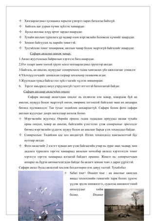  Хязгаарлагдмал хугацаанд зорьсон үзмэрээ харах баталгаа байхгүй.
     Байгаль цаг уурын хүчин зүйлээс хамаардаг.
     Бусад аяллаас илүү өртөг зардал шаарддаг.
 Тухайн аяллын туршлага ур чадвар олон мэргэжлийн боловсон хүчнийг шаарддаг.
 Зохион байгуулах нь нарийн төвөгтэй.
 Тусгайлсан тоног төхөөрөмж, аяллын чанар болон эвдрээгүй байгалийг шаарддаг.
         Сафари аялалын шинж чанар:
1.Аялал жуулчлалын байршлын хэрэгсэл бага шаарддаг.
2.Нэг газарт цөөн тоотой групп эсвэл хязгаарлагдмал группээр аялдаг.
3.Байгаль, ан амьтан, шувуудыг сонирхохоос гадна хамгаалах үйл ажиллагааг дэмждэг.
4.Үйлчлүүлэгчдийг захиалсан газраар зочлохоор төлөвлөж өгдөг.
5.Жуулчдын хувьд байгал гол зүйл гэдгийг хүлээн зөвшөөрдөг.
6.   Зэрлэг амьдралд аюул учруулахгүй гэдэгт итгэлтэй баталгаатай байдаг.
     Сафари аяллаар аялагчдын онцлог
        Сафари аяллаар аялагчдын онцлог нь ихэвчлэн нэн ховор, ховордож буй ан
амьтан, шувууд болон эвдрээгүй онгон, өвөрмөц тогтоцтой байгалыг маш их анхаарах
бөгөөд хүсэмжилдэг. Тав тухыг төдийлөн анхаардаггүй. Сафари болон фото сафари
аяллын жуулчдыг доорх ангиллаар ангилж болно.
    Мэргэжлийн жуулчид: Өөрийн орноос гадна гадаадын орнуудад аялаж тухайн
     орны онцлог, ховор ан амьтан, байгалийн үзэсгэлэнг үзэж сонирхохыг эрмэлздэг
     бөгөөд мэргэжлийн үүднээс шувуу болон ан амьтанг барьж үзэх тохиолдол байдаг.
 Сонирхолын: Төдийлөн алс хол аялдаггүй. Ихэнх тохиолдолд хамгаалалттай бүс
     нутгаар аялдаг.
 Фото аялагчийг 2 хэсэгт хуваан авч үзэж байгаагийн учир нь зураг авах чадвар, мөн
     дадлага туршлага зэргээс хамаараад аялалын хөтөлбөр аялалд хэрэглэгдэх тоног
     хэрэгсэл зэргээс хамаараад ялгаатай байдагт оршино. Жишээ нь: сонирхогчдын
     аппарат нь бүрэн автоматчлагдсан байдаг ба аялагч зевхөн товч л дарах үүрэгтэй.
Сафари аялал бусад аялалтай хослож болдогоороо нэн давуу талтай. Тухайлбал
                                    Safari tour+ Disaster tour : ан амьтныг ажиглах
                                     явцад техногенийн гамшгийг харж болно. үүнээс
                                     үүдэж эрдэм шинжилгээ, судалгаа шинжилгээний
                                     аялалуудыг         хийж
                                     болно.           Disaster
 