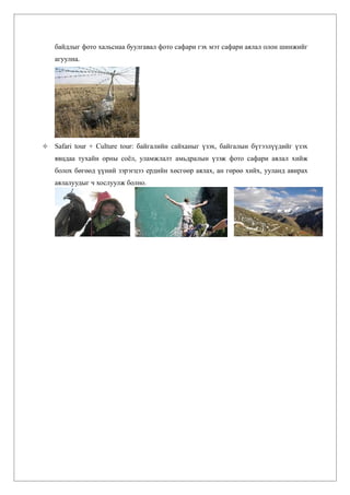 байдлыг фото хальснаа буулгавал фото сафари гэх мэт сафари аялал олон шинжийг
    агуулна.




   Safari tour + Culture tour: байгалийн сайханыг үзэх, байгалын бүтээлүүдийг үзэх
    явцдаа тухайн орны соёл, уламжлалт амьдралын үзэж фото сафари аялал хийж
    болох бөгөөд үүний зэрэгцээ ердийн хөсгөөр аялах, ан гөрөө хийх, ууланд авирах
    аялалуудыг ч хослуулж болно.
 