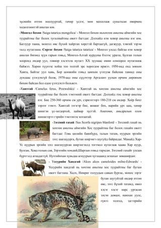 зүсмийн өтгөн ноолууртай,       тачир    үслэг,   мөн махилзаж      суналзсан өвөрмөц
хөдөлгөөнтэй амьтан юм.
-Монгол бөхөн /Saiga tatarica mongolica/ - Монгол бөхөн ньхөхтөн амьтны аймгийн хос
туурайтны баг болох тугалмайтны овогт багтдаг. Дэлхийд нэн ховор амьтны нэг юм.
Баглуур таана, монгол өвс бүхий хайрган хөрстэй бартаагүй, дагжуур, хэвгий ээрэм
талд нутаглана. Соргог бөхөн /Saiga tatarica tatarica/ - Монгол улсад байгаа нэн ховор
амьтан бөгөөд зүүн гарын говьд, Монгол-Алтай нурууны бэлээс урагш, Булган голын
хооронд өндөр уул, говиор хэсэгхэн нутагт ХХ зуунаас өмнө олноороо нутагшиж
байжээ. Харин түүнээс хойш тоо толгой эрс хорогдон иржээ. 1950-иад онд зөвхөн
Хавта, Байтаг уул хавь, Бор цонжийн говьд цөөхөн үзэгдэж байснаа тавиад оны
дундаас үзэгдэхгүй болж, 1970-аад оны сүүлчээр Аргалант уулын орчим дөрөвхөн
бөхөн байсан бол одоо үзэгдэхээ больжээ.
-Хавтгай /Camelus ferus, Przewalskii/ - Хавтгай нь хөхтөн амьтны аймгийн хос
            туурайтны баг болох тэмээний овогт багтдаг. Дэлхийд гоц ховор амьтны
            нэг. Бие 250-360 орчим см урт, сэрвээгээрэ 180-210 см өндөр. Хоёр бөхт
            зэрлэг тэмээ. Хавтгай зэгзгэр бие, жижиг бөх, нарийн урт цац, тачир
            шингэн     үс-зогдортой,    цайвар    зүстэй.   Анатоми,     амьдралын   олон
            шинжээрээ гэрийн тэмээнээс ялгаатай.
                       -Зэгсний гахай /Sus Scorfa nigripes blanford/ - Зэгсний гахай нь
                       хөхтөн амьтны аймгийн Хос туурайтны баг болох гахайн овогт
                       багтдаг. Говь цөлийн баянбүрд, талын татам, нуурын эргийн
                       зэгс шагшуурга, бутан ширэнгэ шугуйд байршдаг. Манайд Хар-
Ус нуурын эргийн зэгс шагшуурган ширэнгэнлд тогтмол нутаглаж хааяа Хар нуур,
Булган, Ховд голын сав, Зэрэгийн хөндий,Шаргын говьд тархсан. Зэгсний гахайг улсын
бүртгэлд агнадаггүй. Нутгийнхан хувьдаа агнуурын хугацаанд агнахыг зөвшөөрдөг.
                     - Уссурийн Хандгай /Alces alces cameloides milne-Edwards/ -
                     Уссурийн хандгай нь хөхтөн амьтны хос туурайтны баг бугын
                     овогт багтана. Халх, Нөмрөг голуудын савын бургас, монос зэрэг
                                                            бутан шугуйтай өндөр өтгөн
                                                            өвс, зэгс бүхий татамд, өвөл
                                                            хэсэг хэсэг нарс ургасан
                                                            элсэн довцог, намхан уулс,
                                                            гүвээ      толгод,   эдгээрийн
 