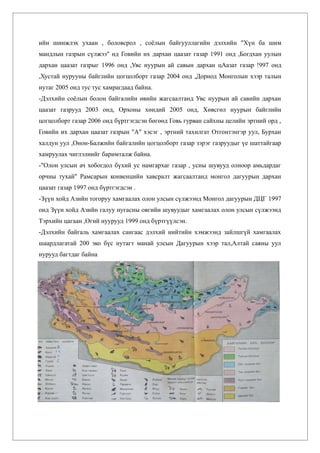 ийн шинжлэх ухаан , боловсрол , соёлын байгууллагийн дэлхийн "Хүн ба шим
мандлын газрын сүлжээ" нд Говийн их дархан цаазат газар 1991 онд ,Богдхан уулын
дархан цаазат газрыг 1996 онд ,Увс нуурын ай савын дархан цАазат газар !997 онд
,Хустай нурууны байглийн цогцолборт газар 2004 онд ,Дорнод Монголын хээр талын
нутаг 2005 онд тус тус хамрагдаад байна.
-Дэлхийн соёлын болон байгалийн өвийн жагсаалтанд Увс нуурын ай савийн дархан
цаазат газрууд 2003 онд, Орхоны хөндий 2005 онд, Хөвсгөл нуурын байглийн
цогцолборт газар 2006 онд бүртгэгдсэн бөгөөд Говь гурван сайхны целийн эртний орд ,
Говийн их дархан цаазат газрын "А" хэсэг , эртний тахилгат Отгонтэнгэр уул, Бурхан
халдун уул ,Онон-Балжийн байгалийн цогцолборт газар зэрэг газруудыг үе шаттайгаар
хамруулах чиглэлиийг баримталж байна.
-"Олон улсын ач хобогдол бүхий ус намгархаг газар , усны шувууд олноор амьдардаг
орчны тухай" Рамсарын конвенцийн хавсралт жагсаалтанд монгол дагуурын дархан
цаазат газар 1997 онд бүртгэгдсэн .
-Зүүн хойд Азийн тогоруу хамгаалах олон улсын сүлжээнд Монгол дагуурын ДЦГ 1997
онд Зүүн хойд Азийн галуу нугасны овгийн шувуудыг хамгаалах олон улсын сүлжээнд
Тэрхийн цагаан ,Өгий нуурууд 1999 онд бүртгүүлсэн.
-Дэлхийн байгаль хамгаалах сангаас дэлхий нийтийн хэмжээнд зайлшгүй хамгаалах
шаардлагатай 200 эко бүс нутагт манай улсын Дагуурын хээр тал,Алтай саяны уул
нурууд багтдаг байна
 