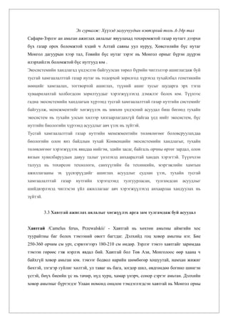 Эх сурвалж: Хүүхэд залуучуудын нэвтэрхий толь А-34р тал
Сафари-Зэрлэг ан амьтан ажиглах аялалыг явуулахад тохиромжтой газар нутагт дээрхи
бүх газар орох боломжтой хэдий ч Алтай саяны уул нуруу, Хөвсгөлийн бүс нутаг
Монгол дагуурын хээр тал, Говийн бүс нутаг зэрэг нь Монгол орныг бүрэн дүүрэн
илэрхийлэх боломжтой бүс нутгууд юм .
Экосистемийн хандлагад үндэслэн байгуулсан төрөл бүрийн чиглэлээр ашиглагдаж буй
тусгай хамгаалалттай газар нутаг нь тодорхой зорилгод хүрэхэд тухайлбал генетикийн
нөөцийг хамгаалах, тогтвортой ашиглах, түүний ашиг тусыг шударга эрх тэгш
хуваарилахтай холбогдсон зорилтуудыг хэрэгжүүлэхэд дэмжлэг болох юм. Түүнээс
гадна экосистемийн хандлагын хүрээнд тусгай хамгаалалттай газар нутгийн системийг
байгуулж, менежментийг хөгжүүлэх нь зөвхөн үндэсний асуудал биш бөгөөд тухайн
экосистем нь тухайн улсын хилээр хязгаарлагдахгүй байгаа үед нийт экосистем, бүс
нутгийн биологийн хүрээнд асуудлыг авч үзэх нь зүйтэй.
Тусгай хамгаалалттай газар нутгийн менежментийн төлөвлөгөөг боловсруулахдаа
биологийн олон янз байдлын тухай Конвенцийн экосистемийн хандлагыг, тухайн
төлөвлөгөөг хэрэгжүүлэх явцдаа нийгэм, эдийн засаг, байгаль орчны өртөг зардал, олон
янзын хувилбаруудын давуу талыг үнэлэхэд анхааралтай хандах хэрэгтэй. Түүнчлэн
талууд нь тохирсон технологи, санхүүгийн ба техникийн, мэргэжлийн хамтын
ажиллагааны эх үүсвэрүүдийг ашиглах асуудлыг судлан үзэх, тухайн тусгай
хамгаалалттай    газар   нутгийн   хэрэгцээнд   тулгуурласан,   тулгамдсан   асуудлыг
шийдвэрлэхэд чиглэсэн үйл ажиллагааг авч хэрэгжүүлэхэд анхаарлаа хандуулах нь
зүйтэй.


          3.3 Хавтгай ажиглах аялалыг хөгжүүлэх арга зам тулгамдаж буй асуудал


Хавтгай /Camelus ferus, Przewalskii/ - Хавтгай нь хөхтөн амьтны аймгийн хос
туурайтны баг болох тэмээний овогт багтдаг. Дэлхийд гоц ховор амьтны нэг. Бие
250-360 орчим см урт, сэрвээгээрэ 180-210 см өндөр. Зэрлэг тэмээ хавтгайг заримдаа
тэмээн гөрөөс гэж нэрлэх явдал бий. Хавтгай бол Төв Ази, Монголоос өөр хаана ч
байхгүй ховор амьтан юм. тэмээг бодвол нарийн шөмбөгөр хошуутай, намхан жижиг
бөхтэй, зэгзгэр гуйлиг хөлтэй, ул таваг нь бага, зогдор шил, өвдгөндөө богино шингэн
үстэй, биүх биеийн үс нь тачир, нүд хурц, хамар үнэрч, сонор сэргэг амьтан. Дэлхийн
ховор амьтныг бүртэгдэг Улаан номонд онцлон тэмдэглэгдсэн хавтгай нь Монгол орны
 