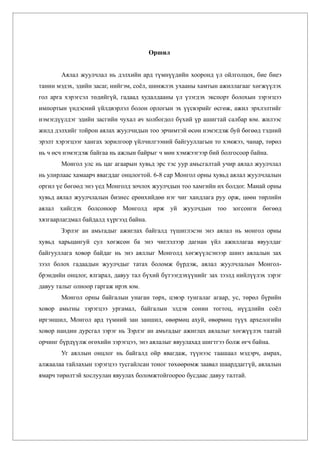 Оршил


       Аялал жуулчлал нь дэлхийн ард түмнүүдийн хооронд үл ойлголцох, бие биеэ
танин мэдэх, эдийн засаг, нийгэм, соёл, шинжлэх ухааны хамтын ажиллагааг хөгжүүлэх
гол арга хэрэгсэл төдийгүй, гадаад худалдааны үл үзэгдэх экспорт болохын зэрэгцээ
импортын үндэсний үйлдвэрлэл болон орлогын эх үүсвэрийг өсгөж, ажил эрхлэлтийг
нэмэгдүүлдэг эдийн засгийн чухал ач холбогдол бүхий үр ашигтай салбар юм. жилээс
жилд дэлхийг тойрон аялах жуулчидын тоо эрчимтэй өсөн нэмэгдэж буй бөгөөд тэдний
эрэлт хэрэгцээг хангах зорилгоор үйлчилгээний байгууллагын то хэмжээ, чанар, төрөл
нь ч өсч нэмэгдэж байгаа нь ажлын байрыг ч мөн хэмжээгээр бий болгосоор байна.
       Монгол улс нь цаг агаарын хувьд эрс тэс уур амьсгалтай учир аялал жуулчлал
нь улирлаас хамаарч явагддаг онцлогтой. 6-8 сар Монгол орны хувьд аялал жуулчлалын
оргил үе бөгөөд энэ үед Монголд зочлох жуулчдын тоо хамгийн их болдог. Манай орны
хувьд аялал жуулчлалын бизнес ерөнхийдөө нэг чиг хандлага руу орж, цөөн төрлийн
аялал хийгдэх болсоноор Монголд ирж уй жуулчдын тоо зогсонги бөгөөд
хязгаарлагдмал байдалд хүргээд байна.
       Зэрлэг ан амьтадыг ажиглах байгалд түшиглэсэн энэ аялал нь монгол орны
хувьд харьцангуй сул хөгжсөн ба энэ чиглэлээр дагнан үйл ажиллагаа явуулдаг
байгууллага ховор байдаг нь энэ аяллыг Монголд хөгжүүлсэнээр шинэ аялалын зах
зээл болох гадаадын жуулчдыг татах боломж бүрдэж, аялал жуулчлалын Монгол-
брэндийн онцлог, ялгарал, давуу тал бүхий бүтээгдэхүүнийг зах зээлд нийлүүлэх зэрэг
давуу талыг олноор гаргаж ирэх юм.
       Монгол орны байгалын унаган төрх, цэвэр тунгалаг агаар, ус, төрөл бүрийн
ховор амьтны зэрэгцээ ургамал, байгалын элдэв сонин тогтоц, нүүдлийн соёл
иргэншил, Монгол ард түмний зан заншил, өвөрмөц ахуй, өвөрмөц түүх архелогийн
ховор нандин дурсгал зэрэг нь Зэрлэг ан амьтадыг ажиглах аялалыг хөгжүүлэх таатай
орчинг бүрдүүлж өгөхийн зэрэгцээ, энэ аялалыг явуулахад шигтгээ болж өгч байна.
       Уг аяллын онцлог нь байгалд ойр явагдаж, түүнээс таашаал мэдэрч, амрах,
алжаалаа тайлахын зэрэгцээ тусгайлсан тоног төхөөрөмж заавал шаарддаггүй, аялалын
ямарч төрөлтэй хослуулан явуулах боломжтойгоороо бусдаас давуу талтай.
 