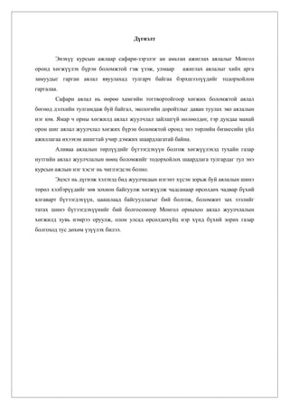 Дүгнэлт


        Энэхүү курсын ажлаар сафари-зэрэлэг ан амьтан ажиглах аялалыг Монгол
оронд хөгжүүлэх бүрэн боломжтой гэж үзэж, улмаар      ажиглах аялалыг хийх арга
замуудыг гарган аялал явуулахад тулгарч байгаа бэрхшээлүүдийг тодорхойлон
гаргалаа.
        Сафари аялал нь өөрөө хамгийн тогтвортойгоор хөгжих боломжтой аялал
бөгөөд дэлхийн тулгамдаж буй байгал, экологийн доройтлыг даван туулах эко аялалын
нэг юм. Ямар ч орны хөгжилд аялал жуулчлал зайлшгүй нөлөөлдөг, тэр дундаа манай
орон шиг аялал жуулчлал хөгжих бүрэн боломжтой оронд энэ төрлийн бизнесийн үйл
ажиллагаа ихээхэн ашигтай учир дэмжих шаардлагатай байна.
        Аливаа аялалын төрлүүдийг бүтээгдэхүүн болгож хөгжүүлэхэд тухайн газар
нутгийн аялал жуулчлалын нөөц боломжийг тодорхойлох шаардлага тулгардаг тул энэ
курсын ажлын нэг хэсэг нь чиглэгдсэн болно.
        Эцэст нь дүгнэж хэлэхэд бид жуулчидын нэгэнт хүсэн зорьж буй аялалын шинэ
төрөл хэлбэрүүдийг зөв зохион байгуулж хөгжүүлж чадсанаар өрсөлдөх чадвар бүхий
ялгаварт бүтээгдэхүүн, цаашлаад байгууллагыг бий болгож, боломжит зах зээлийг
татах шинэ бүтээгдэхүүнийг бий болгосоноор Монгол орныхоо аялал жуулчлалын
хөгжилд хувь нэмрээ оруулж, олон улсад өрсөлдөхүйц нэр хүнд бүхий зорих газар
болгоход тус дөхөм үзүүлэх билээ.
 