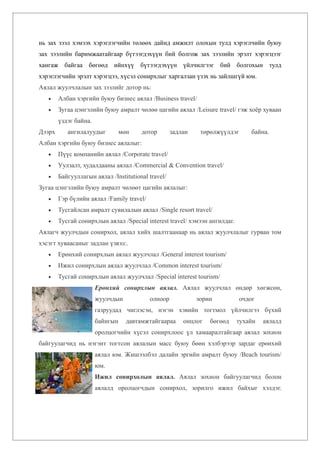 нь зах зээл хэмээх хэрэглэгчийн төлөөх дайнд амжилт олохын тулд хэрэглчийн буюу
зах зээлийн баримжаатайгаар бүтээгдэхүүн бий болгож зах зээлийн эрэлт хэрэгцээг
хангаж байгаа бөгөөд ийнхүү бүтээгдэхүүн үйлчилгээг бий болгохын тулд
хэрэглэгчийн эрэлт хэрэгцээ, хүсэл сонирхлыг харгалзан үзэх нь зайлшгүй юм.
Аялал жуулчлалын зах зээлийг дотор нь:
   •    Албан хэргийн буюу бизнес аялал /Business travel/
   •    Зугаа цэнгэлийн буюу амралт чөлөө цагийн аялал /Leisure travel/ гэж хоёр хуваан
        үздэг байна.
Дээрх      ангилалуудыг          мөн    дотор       задлан    төрөлжүүлдэг       байна.
Албан хэргийн буюу бизнес аялалыг:
   •    Пүүс компанийн аялал /Corporate travel/
   •    Уулзалт, худалдааны аялал /Commercial & Convention travel/
   •    Байгууллагын аялал /Institutional travel/
Зугаа цэнгэлийн буюу амралт чөлөөт цагийн аялалыг:
   •    Гэр бүлийн аялал /Family travel/
   •    Тусгайлсан амралт сувилалын аялал /Single resort travel/
   •    Тусгай сонирхлын аялал /Special interest travel/ хэмээн ангилдаг.
Аялагч жуулчдын сонирхол, аялал хийх шалтгаанаар нь аялал жуулчлалыг гурван том
хэсэгт хуваасаныг задлан үзвэл:.
   •    Ерөнхий сонирхлын аялал жуулчлал /General interest tourism/
   •    Ижил сонирхлын аялал жуулчлал /Common interest tourism/
   •    Тусгай сонирхлын аялал жуулчлал /Special interest tourism/
                       Ерөнхий сонирхлын аялал. Аялал жуулчлал өндөр хөгжсөн,
                       жуулчдын            олноор            зорин           очдог
                       газруудад чиглэсэн, нэгэн хэвийн тогтмол үйлчилгээ бүхий
                       байнгын     давтамжтайгаараа     онцлог   бөгөөд     тухайн   аялалд
                       оролцогчийн хүсэл сонирхлоос үл хамааралтайгаар аялал зохион
байгуулагчид нь нэгэнт тогтсон аялалын масс буюу бөөн хэлбэрээр зардаг ерөнхий
                       аялал юм. Жишээлбэл далайн эргийн амралт буюу /Beach tourism/
                       юм.
                       Ижил сонирхолын аялал. Аялал зохион байгуулагчид болон
                       аялалд оролцогчдын сонирхол, зорилго ижил байхыг хэлдэг.
 