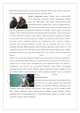 Жишээлбэл шашны аялал, гэр бүл, найз нөхдийндөө зочлох аялал ордог ба мөн сайн
    санаа тусламжийн зорилгоор аялах аялалууд ч багтдаг байна.
                             Тусгай сонирхолын аялал. Тухайн аялалд оролцогчийн
                             хүсэл сонирхолд тулгуурлан зохион байгуулагдаж байгаа
                             аялал юм. Жишээлбэл адалт явдал бүхий идэвхтэй үйл
                             ажиллагаатай аялал, ангийн аялал зэрэг энэ төрөлд багтдаг.
                             Мөн аялал жуулчлалын явцад хүний үйл ажиллагааны эрч
    хүч болон шилжих хөдөлгөөний хэлбэрээр янз бүрийн төрөлд аялал, жуулчлалыг
    хуваадаг. Үүнд: идэвхтэй жуулчлал ба идэвхгүй жуулчлал багтана. Аялал жуулчлалын
    идэвхтэй төрөлд явган аялал, ууланд авирах, спорт тоглоомууд, хүчтэй урсгал бүхий
    голоор салаар хөвөх, усан доогуур аялах, сафари зэрэг биеийн хүчний бэлтгэл, чадавхи
    шалгасан, энерги шаардсан, баргийн хүн чадахааргүй аялал, амралт, сонирхол
    багтана. Дээр дурьдсан аялалаас хамгийн хүнд нь экстреме аялал юм. Гэхдээ
    экстремал аялалын зарим зугаацлыг идэвхтэй аялалд оруулахад хэцүү. Жишээ нь: 120
    ам.доллар төлөөд нэгээс хоёр хоног дэлхий даяар цуутай чанга шоронд сууж, нарсны
    амьдралыг туршиж үздэг жуулчид цөөнгүй ажээ. Энэ аялалыг идэвхтэй амралтанд
    оруулж                                     болох                                уу?
    Биеийн хүч, энерги бага шаардсан тайван аялал жуулчлалыг идэвхгүйд хамааруулна.
    Танин мэдэхүйн тур хийж байгаа юм уу амарч буй хүмүүс идэвхгүй аялал жуулчлалыг
    эрхэмлэгчид юм. Үүнд далай, тэнгисийн эрэг, уулын амралтын газар, усан эмчилгээ,
    эрүүлжүүлэх тур, гэр бүл, үр хүүхэдтэйгээ амрагчид, ахмад болон тэтгэвэрийн
    насныхан багтана. Сагс сүлжих, цэцэрлэг арчлах туршлагаа солилцох, гэрийн эзэгтэй
    нар гэрийн ахуйгаа хөтлөх болон хоол хийх туршлагаа солилцох зэрэг нь идэвхгүй
                                      аялалд                     багтана.
                                      Идэвхтэй аялалд:
•                                     adventure tour буюу адал явдалт тур нь баргийн хүн
                                      сүрдмээр галт уул, арал, хүрхрээ зэрэг байгалийн
                                      өвөрмөц тогтолцоотой газруудад уламжлалт бус
    тээврийн хэрэгслээр, явганаар хүрч очихыг хэлнэ. Зарим үед энэ нь extreme туртай
    ижил байдаг. Ширүүн урсгалт Колорадогоор хаймран завиар, Колийн хойгоор
    нохойгоор аялах, Килиманджаро юм уу Эльбрусийн ууланд авирах нь эр зориг, тэсвэр
    хатуужил, чадавхи, дадлыг шаардана.
 