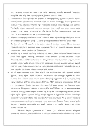 хийх аялалын маршрутыг сонгох нь элбэг. Аялагчид цагийн ихэнхийг онгоцонд
    өнгөрөөж, эрэг дээр цөөн гардаг учраас жуулчдын тоонд үл орно.
•   Shore excursion буюу эрэг орчмын зугаалга нь хямд учраас хүмүүс их аялдаг. Гол мөрөн,
    тэнгис далайн эргээр хөлөг онгоцоор хэдэн цаг аялаад боомт руу буцаж ирэхийг энэ
    аялалын тоонд оруулна. “Marine trip” тэнгисийн аялалыг мөн л хүмүүс хийх дуртай.
    Төлбөрийн өндөр чадвартай, чинээлэг жуулчид тохь тухтай, том хөлөг онгоцуудаар
    аялахыг сэтгэл татам гэж тооцох нь элбэг билээ. Далбаат завиар аялахыг олон хүн
    хүсдэг ч үнээс нь болоод ихэнх нь аялж чаддаггүй.
•   Incentive sailing буюу шагналын аялал. Ихэвчлэн 50-60 жуулчны бүрэлдхүүнтэй байдаг
    энэ аялал нь эрэг орчмын усаар 1-3 хоног зугаацуулах аялалыг хийгээд буцаж ирдэг.
•   Day-time-trip нь 3-5 өдрийн турш усаар тууштай аялахыг хэлдэг. Хөлөг онгоцны
    хуваарийн дагуу нэг боомтоос нөгөө рүү аялдаг. Эсвэл энэ төрлийн аялал нь ямарваа
    нэгэн турын тээвэрлэлтийн хэсэг байж болно.
•   Business trip or session trip буюу ажил хэргийн аялал. Хөлөг онгоцны тавцан дээр олон
    улсын бага хурал, семинар, зөвөлгөөн, ажил хэргийн уулзалт зохиохыг хэлдэг.
    Жишээлбэл ОХУ-ын “Седов” онгоц нь 180 хүний багтаамжтай, хадмал орчуулгыг хийх
    хамгийн орчин үеийн техник хэрэгслээр хангагдсан тохилог хурлын заалтай. Үүний
    зэрэгцээ өдөрт 4 удаа хооллох, экскурс хийх, харилцаа холбоогоор түргэн үйлчлэх зэрэг
    олон төрлийн үйлчилгээг өндөр түвшинд хийж чаддаг.
•   Air trip буюу агаарын аялал. Маш холын, тив алгассан орон зайг агаарын хөлгөөр
    туулдаг. Өндөр хурд, хүчин чадалтай найдвартай том онгоцууд бүтээснээс хойш
    жуулчид тив алгасан аялах болсон билээ. Агаараар жуулчилж буй жуулчдын дотор
    тэргүүн байрыг АНУ-ын иргэд эзэлнэ. 1997 онд АНУ-ын нисэх компаниудаар 599 сая
    хүн үйлчлүүлсэн бөгөөд энэ тоог 2007 онд 900 саяд хүрнэ гэж Дэлхийн аялал
    жуулчлалын байгууллага тооцсон нь алдаагүй бөгөөд 2007 онд 990 сая жуулчин аялжээ.
    Том нисэх буудлуудаар нэг орноос нөгөө рүү буюу тив алгасан үйлчлүүлэхийг gateway,
    харин орон нутагт хүрэхэд хэцүү газарт жуулчдыг хүргэхээр жижиг компаниуд
    онгоцоор үйлчлэхийг shattle гэж нэрлэдэг. Сүүлийн жилүүдэд АНУ, Европт чинээлэг
    аялагчид агаарын бөмбөлөгөөр аялахыг ихэд шохоорхох болжээ. Гэхдээ орчин үеийн
    жуулчид тээврийн хэрэгслийн аль нэгийг дагнан хэрэглэхийн зэрэгцээ хослуулан
    аялахыг зорьдог юм.
            Жуулчин амрах хугацаагаа ихэсгэхийн тулд хамгийн хурдан тээврийг
    сонирхдог болсноос, онгоцоор нисэх нь жилээс жилд нэмэгдэж байгаа билээ. Аялан
 