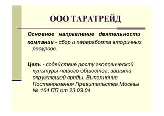 ООО ТАРАТРЕЙД
Основное направление деятельности
компании - сбор и переработка вторичных
  ресурсов.

Цель - содействие росту экологической
 культуры нашего общества, защита
 окружающей среды. Выполнение
 Постановления Правительства Москвы
 № 164 ПП от 23.03.04
 