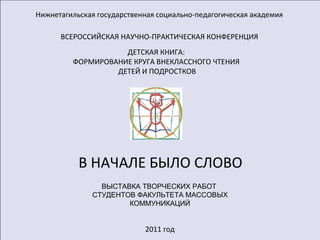 Нижнетагильская государственная социально-педагогическая академия ВСЕРОССИЙСКАЯ НАУЧНО-ПРАКТИЧЕСКАЯ КОНФЕРЕНЦИЯ ДЕТСКАЯ КНИГА: ФОРМИРОВАНИЕ КРУГА ВНЕКЛАССНОГО ЧТЕНИЯ ДЕТЕЙ И ПОДРОСТКОВ 2011 год В НАЧАЛЕ БЫЛО СЛОВО ВЫСТАВКА ТВОРЧЕСКИХ РАБОТ  СТУДЕНТОВ ФАКУЛЬТЕТА МАССОВЫХ КОММУНИКАЦИЙ 