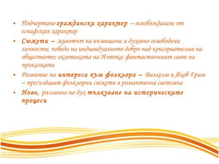 Подчертано  граждански характер  – освобождаване от еснафския характер Сюжети –  животът на възвишени и духовно освободени личности; победа на индивидуалното добро над консерватизма на обществото; екзотиката на Изтока; фантастичният свят на приказката Развитие на  интереса към фолклора –  Вилхелм и Якоб Грим – пресъздават фолклорни сюжети в романтична светлина Ново,  различно по дух  тълкуване на историческите процеси 