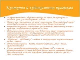 Културна и художествена програма   Разкрепостяването на обществените морални норми, еманципиране на индивида, култ към индивидуалната свобода; Интерес към екзотиката на „другото” пространство (Ориента), към „другото” време (Средновековието, митологичното време, фолклорното време) Отхвърляне на рационалистичното и прагматичното отношение към света – култ към емоционалното възприемане на света Издигане ролята на трорческия гений до богоравна (срещу нормативността в художествената творба – при Класицизма); човекът създава своето художествено произведение от „нищото”, воден единствено от своето божествено вдъхновение „ Народното”, „свободния дух” – начини за интерпретация на романтическите теми и сюжети;  Предпочитани жанрове – балада, романтическа поема, „песен”, роман, драматична новела Култ към неподправената природа – „изгубеният рай” – символ на спонтаната творческа сила и свободата; теми – морето, планината, бурята, безкрайното поле; времето в природата – универсално, а човекът сред нея е част от вечността 