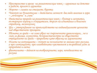 Пространство и време  на романтическия човек – хармония на детство и радост, пролет и хармония Морето – символ на стихиите, бурята;  Човекът на Романтизма – двойствена личност: два вида явления и хора – „лъчезарни” и „сиви”  Двойствена природа на романтическия човек – бунтар и мечтател, възторжено играещ и съзерцателен, търсач на изпитания и болезнен страдалец, меланхолик;  Цел – утвърждаване на превъзходството на индивидуалните ценности над обществените принципи Темата за града – не само образ на съвременната цивилизация, , но и знак за фалша, глупостта, безнравствеността на обществото; отрицанието на града – природата като образец на хармонията Ролята на интуицията – пътят на познанието не минава през разума, а през интуицията, през освободената чувственост и възродения усет за природата и света;  Фантазията – дейност на въображението, игра, неподвластна на разума 