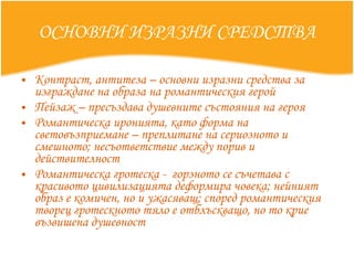 ОСНОВНИ ИЗРАЗНИ СРЕДСТВА Контраст, антитеза – основни изразни средства за изграждане на образа на романтическия герой Пейзаж – пресъздава душевните състояния на героя Романтическа иронията, като форма на световъзприемане – преплитане на сериозното и смешното; несъответствие между порив и действителност Романтическа гротеска -  горзното се съчетава с красивото цивилизацията деформира човека; нейният образ е комичен, но и ужасяващ; според романтическия творец гротескното тяло е отблъскващо, но то крие възвишена душевност  