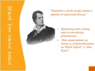 Британски  поет, водещо перо на английския романтизъм Най-знаменитите му поеми са  „Странстванията на Чайлд Харолд“   и  „Дон Жуан“   Джордж Ноел Гордън Байрон “ Животът е звезда между нощта и утрото, до хоризонта близка.” 