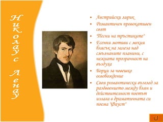 А встрийски лирик Романтичен провокативен свят "Песни на тръстиките"    Есенни  мотиви с мекия блясък на залеза над смълчаните планини, с нежната прозрачност на въздуха  Б орци за човешко освобождение Своя романтически възглед за раздвоението между блян и действителност поетът излага в драматичната си поема  "Фауст"   Николаус Ленау 