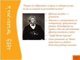 френски писател — романист.  Известе е  с множеството си исторически, приключенски романи, благодарение на които е един от най-четените френски писатели в света “ Граф Монте Кристо” Освен романите си, Дюма пише пиеси и е редовен дописник в редица списания  Александър Дюма “ Никога не забравяйте, че други се надяват на вас, но вие не можете да разчитате на тях!” 