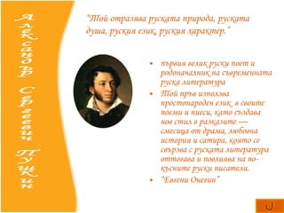 първия велик руски поет и  родоначалник   на съвременната руска литература Той пръв използва простонароден език   в своите поеми и пиеси, като създава нов стил в разказите — смесица от драма, любовна история и сатира, която се свързва с руската литература оттогава и повлиява на по-късните руски писатели.  “ Евгени Онегин” Александър Сергеевич Пушкин “ Той отразява руската природа, руската душа, руския език, руския характер.” 