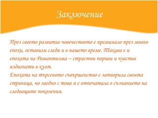 Заключение През своето развитие човечеството е преминало през много епохи, оставили следи и в нашето време. Такава е и епохата на Романтизма – страстни пориви и чувства издигнати в култ. Епохата на търсеното съвършенство е затворила своята страница, но заедно с това я е отпечатала в съзнанието на следващите поколения.  