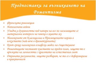 Предпоставки за възникването на Романтизма   Френската революция Наполеонови войни Упадък в духовността под напора на все по засилващите се материални интереси на човека в живота му Наложените от Класицизма и Просвещението норми в изкуството (най-вече в драматургията) Бунт срещу наложения еснафски модел на съществуване Романтиците поставят чувството на преден план, защото то е връзката на личността с красотата на естествения свят Отричата разумноста, защото разбират, че тя се е деформирала в практичност 