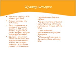 Кратка история Германия - възниква 1797 година в град Йена.  Англия - възниква през 1797 година  Русия - романтизма се появява по-късно, към средата на XIX век, но постига изключителен успех и превръща Руската литература във водеща Франция - приемат се идеите на Романтизма в първото десетилетие на XIX век, но се прочува предимно с исторически романи, а не с лириката.  представители Новалис и Хофман оформят две школи: Езерна школа (Колридж) и Бунтовен романтизъм - Байрон и Пърси Шели Най-значимите представители са Пушкин и Лермонтов Основни представители са Александър Дюма и Виктор Юго.  