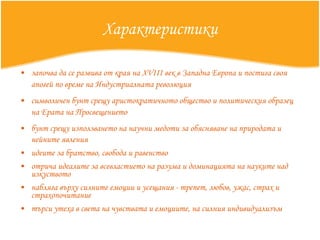 Характеристики започва да се развива от края на XVIII век в Западна Европа и постига своя апогей по време на Индустриалната революция   символичен бунт срещу аристократичното общество и политическия образе ц  на Ерата на Просвещението   бунт  срещу използването на научни медоти за обясняване на природата и нейните явления   идеите за братство, свобода и равенство   отрича идеалите за всевластието на разума и доминацията на науките над  и зкуството   набляга върху силните емоции и усещания  -  трепет, любов, ужас, страх и страхопочитани е търси утеха в света на чувствата и емоциите, на силния индивидуализъм 