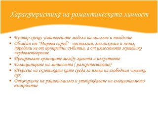 Характеристика на романтическата личност Бунтар срещу установените модели на мислене и поведение  Обладан от "Мирова скръб" - носталгия, меланхолия и печал, породени не от конкретни събития, а от цялостното житейско неудовлетворение  Прекрачване границите между живота и изкуството  Еманципиране на личността ( разкрепостяване)  Търсене на екзотиката като среда за изява на свободния човешки дух  Отхвърляне на рационализма и утвърждаване на емоционалното възприятие 