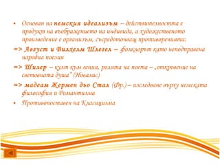 Основан на  немския идеализъм  – действителността е продукт на въображението на индивида, а художественото произведение е организъм, съсредоточващ противоречията: => Август и Вилхелм Шлегел –  фолклорът като неподправена народна поезия => Шилер  – култ към гения, ролята на поета – „откровение на световната душа” (Новалис) => мадеам Жермен дьо Стал  (Фр.) – изследване върху немската философия и Романтизма  Противопоставен на Класицизма 