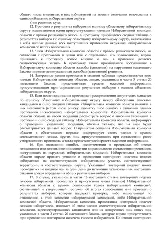 общего числа внесенных в них избирателей на момент окончания голосования в
едином областном избирательном округе;
      в) по решению суда.
      12. Протокол о результатах выборов по единому областному избирательному
округу подписывается всеми присутствующими членами Избирательной комиссии
области с правом решающего голоса. К протоколу приобщается сводная таблица о
результатах выборов по единому областному избирательному округу, включающая
в себя полные данные всех поступивших протоколов окружных избирательных
комиссий об итогах голосования.
      13. Член Избирательной комиссии области с правом решающего голоса, не
согласный с протоколом в целом или с отдельными его положениями, вправе
приложить к протоколу особое мнение, о чем в протоколе делается
соответствующая запись. К протоколу также приобщаются поступившие в
Избирательную комиссию области жалобы (заявления) на нарушения настоящего
Закона и принятые по указанным жалобам (заявлениям) решения.
      14. Заверенные копии протокола и сводной таблицы предоставляются всем
членам Избирательной комиссии области, лицам, указанным в части 3 статьи 20
настоящего     Закона,    представителям    средств   массовой    информации,
присутствовавшим при определении результатов выборов в едином областном
избирательном округе.
      15. Если после подписания протокола о распределении депутатских мандатов
по единому областному избирательному округу между областными списками
кандидатов и (или) сводной таблицы Избирательная комиссия области выявила в
них неточность (в том числе описку, опечатку либо ошибку в сложении данных
протоколов нижестоящих избирательных комиссий), Избирательная комиссия
области обязана на своем заседании рассмотреть вопрос о внесении уточнений в
протокол и (или) сводную таблицу. Избирательная комиссия области, информируя
о проведении указанного заседания, обязана указать, что на нем будет
рассматриваться данный вопрос. О принятом решении Избирательная комиссия
области в обязательном порядке информирует своих членов с правом
совещательного голоса, других лиц, присутствовавших при составлении ранее
утвержденного протокола, а также представителей средств массовой информации.
      16. При выявлении ошибок, несоответствий в протоколах об итогах
голосования или возникновении сомнений в правильности составления протоколов,
поступивших из окружных избирательных комиссий, Избирательная комиссия
области вправе принять решение о проведении повторного подсчета голосов
избирателей на соответствующем избирательном участке, соответствующей
территории, в соответствующем округе. Указанный повторный подсчет может
проводиться не позднее чем за один день до истечения установленных настоящим
Законом сроков определения общих результатов выборов.
      17. В случае, указанном в части 16 настоящей статьи, повторный подсчет
голосов избирателей проводится в присутствии члена (членов) Избирательной
комиссии области с правом решающего голоса избирательной комиссией,
составившей и утвердившей протокол об итогах голосования или протокол о
результатах выборов, которые подлежат проверке, либо вышестоящей по
отношению к этой комиссии избирательной комиссией, либо Избирательной
комиссией области. Избирательная комиссия, проводящая повторный подсчет
голосов избирателей, извещает об этом членов соответствующей избирательной
комиссии, зарегистрированных кандидатов или их доверенных лиц, иных лиц,
указанных в части 3 статьи 20 настоящего Закона, которые вправе присутствовать
при проведении повторного подсчета голосов избирателей. По итогам повторного
 
