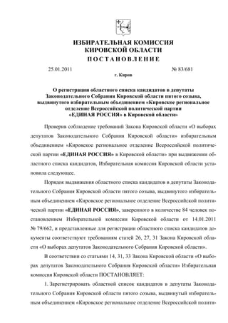 ИЗБИРАТЕЛЬНАЯ КОМИССИЯ
                       КИРОВСКОЙ ОБЛАСТИ
                       ПОСТАНОВЛЕНИЕ
       25.01.2011                                        № 83/681
                                 г. Киров


       О регистрации областного списка кандидатов в депутаты
    Законодательного Собрания Кировской области пятого созыва,
  выдвинутого избирательным объединением «Кировское региональное
            отделение Всероссийской политической партии
             «ЕДИНАЯ РОССИЯ» в Кировской области»

     Проверив соблюдение требований Закона Кировской области «О выборах
депутатов Законодательного Собрания Кировской области» избирательным
объединением «Кировское региональное отделение Всероссийской политиче-
ской партии «ЕДИНАЯ РОССИЯ» в Кировской области» при выдвижении об-
ластного списка кандидатов, Избирательная комиссия Кировской области уста-
новила следующее.
     Порядок выдвижения областного списка кандидатов в депутаты Законода-
тельного Собрания Кировской области пятого созыва, выдвинутого избиратель-
ным объединением «Кировское региональное отделение Всероссийской полити-
ческой партии «ЕДИНАЯ РОССИЯ», заверенного в количестве 84 человек по-
становлением Избирательной комиссии Кировской области от 14.01.2011
№ 79/662, и представленные для регистрации областного списка кандидатов до-
кументы соответствуют требованиям статей 26, 27, 31 Закона Кировской обла-
сти «О выборах депутатов Законодательного Собрания Кировской области».
     В соответствии со статьями 14, 31, 33 Закона Кировской области «О выбо-
рах депутатов Законодательного Собрания Кировской области» Избирательная
комиссия Кировской области ПОСТАНОВЛЯЕТ:
     1. Зарегистрировать областной список кандидатов в депутаты Законода-
тельного Собрания Кировской области пятого созыва, выдвинутый избиратель-
ным объединением «Кировское региональное отделение Всероссийской полити-
 