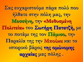 Σας ευχαριστούμε πάρα πολύ πουΣας ευχαριστούμε πάρα πολύ που
ήλθατε στην πόλη μας, τηνήλθατε στην πόλη μας, την
ΜεσσήνηΜεσσήνη, την, την «Μεθυσμένη«Μεθυσμένη
Πολιτεία»Πολιτεία» τουτου Σωτήρη Πατατζή,Σωτήρη Πατατζή, μεμε
το ποτάμι της τοντο ποτάμι της τον ΠάμισοΠάμισο, την, την
Παραλία της τηνΠαραλία της την ΜπούκαΜπούκα και τοκαι το
ιστορικό βάροςιστορικό βάρος της ομώνυμηςτης ομώνυμης
αρχαίαςαρχαίας μας πόλης .μας πόλης .
 