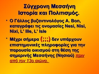 Σύγχρονη ΜεσσήνηΣύγχρονη Μεσσήνη
Ιστορία και Πολιτισμός.Ιστορία και Πολιτισμός.
• Ο Γάλλος βυζαντινολόγοςΟ Γάλλος βυζαντινολόγος AA.. BonBon,,
καταγράφει τις ονομασίες Nesi, Nisi,καταγράφει τις ονομασίες Nesi, Nisi,
Nixi, L’Nixi, L’ IlleIlle,, LL’’ IsleIsle
• Μέχρι σήμεραΜέχρι σήμερα (;;;)(;;;) δεν υπάρχουνδεν υπάρχουν
επιστημονικές πληροφορίες για τηνεπιστημονικές πληροφορίες για την
παρουσία οικισμού στη θέση τηςπαρουσία οικισμού στη θέση της
σημερινής Μεσσήνης (Νησιού)σημερινής Μεσσήνης (Νησιού) πρινπριν
από τον 13ο αιώνα.από τον 13ο αιώνα.
 