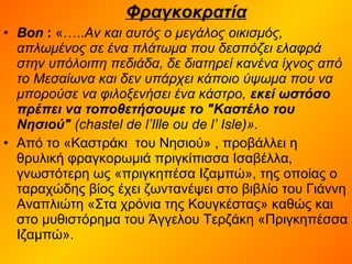 Φραγκοκρατία
• Bon : «…..Αν και αυτός ο μεγάλος οικισμός,
απλωμένος σε ένα πλάτωμα που δεσπόζει ελαφρά
στην υπόλοιπη πεδιάδα, δε διατηρεί κανένα ίχνος από
το Μεσαίωνα και δεν υπάρχει κάποιο ύψωμα που να
μπορούσε να φιλοξενήσει ένα κάστρο, εκεί ωστόσο
πρέπει να τοποθετήσουμε το "Καστέλο του
Νησιού" (chastel de l’Ille ou de l’ Isle)».
• Από το «Καστράκι του Νησιού» , προβάλλει η
θρυλική φραγκορωμιά πριγκίπισσα Ισαβέλλα,
γνωστότερη ως «πριγκηπέσα Ιζαμπώ», της οποίας ο
ταραχώδης βίος έχει ζωντανέψει στο βιβλίο του Γιάννη
Αναπλιώτη «Στα χρόνια της Κουγκέστας» καθώς και
στο μυθιστόρημα του Άγγελου Τερζάκη «Πριγκηπέσσα
Ιζαμπώ».
 